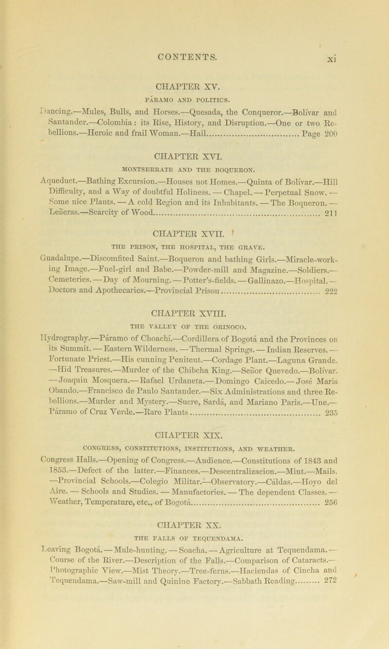 XI i I • CHAPTER XV. paramo ^vnd politics. Dancing.—Mules, Bulls, and Horses.—Quesada, the Conqueror.—^Bolivar and ^ Santander.—Colombia: its Rise, History, and Disruption.—One or two Re- bellions.—Heroic and frail Woman.—Hail Page 200 4 1 CHAPTER XVI. i MONTSERRATE AND THE BOQUERON. i Aqueduct.—Bathing Excursion.—Houses not Homes.—Quinta of Bolivar.—Hill Difficulty, and a Way of doubtful Holiness. — Chapel. — Perpetual Snow. — ^ Some nice Plants. —A cold Region and its Inhabitants. —The Boqueron. — I Leheras.—Scarcity of Wood 211 CHAPTER XA^n. » THE PRISON, THE HOSPITAL, THE GRAVE. , Guadalupe.—Discomfited Saint.—Boqueron and bathing Girls.—Miracle-work- ing Image.—Fuel-girl and Babe.—Powder-mill and Magazine.—Soldiers.— Cemeteries. — D.ay of Mourning. —Potter’s-fields. — Gallinazo.—Hospital. — Doctors and Apothecaries.—Provincial Prison 222 I CHAPTER XAHII. r THE VALLET OF THE ORINOCO. ^ Hydrography.—Paramo of Choachi.—Cordillera of Bogota and the Provinces on fl its Summit. — Eastern Wilderness. — Thermal Springs. — Indian Reserves. — I Fortunate Priest.—His cunning Penitent.—Cordage Plant.—Laguna Grande. ^ —Hid Treasures.—Murder of the Chibcha King.—Senor Quevedo.—Bolivar. • —Joaquin Mosquera.— Rafael Urdaneta.—Domingo Caicedo.— Jose Maria jjf Obando.—Franci.sco de Paulo Santander.—Six Administrations and three Re- i, bellions.—Murder and Mystery.—Sucre, Sarda, and Mariano Paris.—Une.— a Pai-amo of Cruz Verde,—Rare Plants 23.'5 • CHiVPTER XIX. CONGRESS, CONSTITUTIONS, INSTITUTIONS, AND WEATHER. ' Congi'ess Halls.—Opening of Congress.—Audience.—Constitutions of 1843 and 1853.—Defect of the latter.—^Finances.—Descentralizacion.—Mint.—Mails. —Provincial Schools.—Colegio Militar.—Obseiwatoiy.—Caldas.—Hoyo del Aire. — Schools and Studies. — Manufactories. — The dependent Classes. — Weather, Temperature, etc., of Bogota 256 'i CHAPTER XX. THE FALLS OF TEQUKNDAMA. Leaving Bogota. — Mule-hunting. — Soacha. — Agricidture at Tequendama.— Course of the River.—Description of the Falls.—Comparison of Cataracts.— Photogi-aphic View.—Mist Theory.—Tree-ferns.—Haciendas of Cincha and Tequendama.—Saw-mill and Quinine Factory.—Sabbath Reading 272