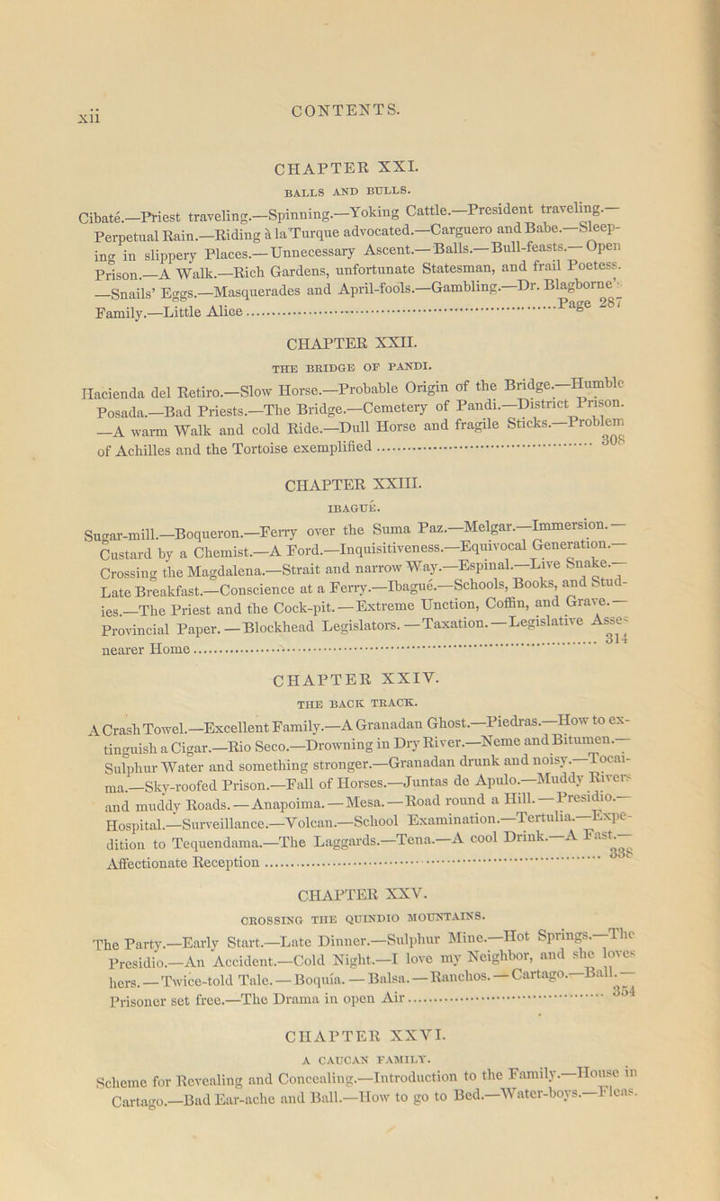 Xll CHAPTER XXL BALLS AND BULLS. Cibate.-Priest trayeling.-Spinning.-Yoking Cattle.-Prcsident traveling.- PerpetualRain.-Riding alaTurqne advocated.-Carguero and Babe.-Sleep- ing in slippery Places.—Unnecessary Ascent.—Balls.—Bull-feasts. Open Prison.—A Walk.—Rich Gardens, unfortunate Statesman, and frail Poetess. Snails’ Eggs.—Masquerades and April-fools.—Gambling. Dr. Blagborne v Family.—Little Alice •Page 287 CHAPTER XXII. THE BRIDGE OF PANDI. Hacienda del Retiro.—Slow Horse.—Probable Origin of tbe Bridge.—Humble Posada.—Bad Priests.—The Bridge.—Cemetery of Pandi.—District Prison. -A wai-m Walk and cold Ride.-Dull Horse and fragile Sticks.-Problem of Achilles and the Tortoise exemplified CHAPTER XXIII. IBAGUE. Sugar-mill.—Boqiieron.—FeiTy over the Suma Paz.—Melgar.—Immersion.— Custard by a Chemist.-A Ford.-Inquisitiveness.-Equivocal Generation.- Crossing the Magdalena.—Strait and narrow Way.—Espinal.—Live Snake. Late Breakfast.—Conscience at a Ferry.—Ibague'.—Schools, Books and Stu - ies. The Priest and the Cock-pit. — Extreme Unction, Coffin, and Grave. Provincial Paper.—Blockhead Legislators.—Taxation.—Legislative As^se^ nearer Home CHAPTER XXIV. THE BACK TRACK. A Crash Towel.-Excellent Family.-A Granadan Ghost.-Piedras.-How to ex- tinguish a Cigar.—Rio Seco.—Drowning in Diy River.—Neme and Bitiinmn. Sulphur Water and something stronger.—Granadan drunk and noisy.—Tocai- ma.—Sky-roofed Prison.—Fall of Horses.—Juntas de Apulo.—Muddy Rivers and muddy Roads. —Anapoima.—Mesa.—Road round a Hill.—Presidio. Hospital.—Surveillance.—Volcaii.—School Examination.—Tertulia.—Exiie- dition to Tequendama.—The Laggards.—Tena. A cool Diink. A Affectionate Reception CHAPTER XXV. CROSSING THE QDINDIO MOUNTAINS. The Party.—Early Start.—Late Dinner.—Sulphur IMine.-Hot Springs.—The Presidio.-An Accident.-Cold Night.-I love my Neighbor, and she oves hers. — Twice-told Tale. — Boquia. — Balsa.—Ranchos. — Cartago.—Ball.^^^^ Prisoner set free.—The Drama in open Air CHAPTER XXVI. A CAUCAN FAMILY. Scheme for Revealing and Concealing.-Introduction to the Family.—House in Cartago.—Bad Ear-ache and Ball.—How to go to Bed.—Water-boys.—Fleas.