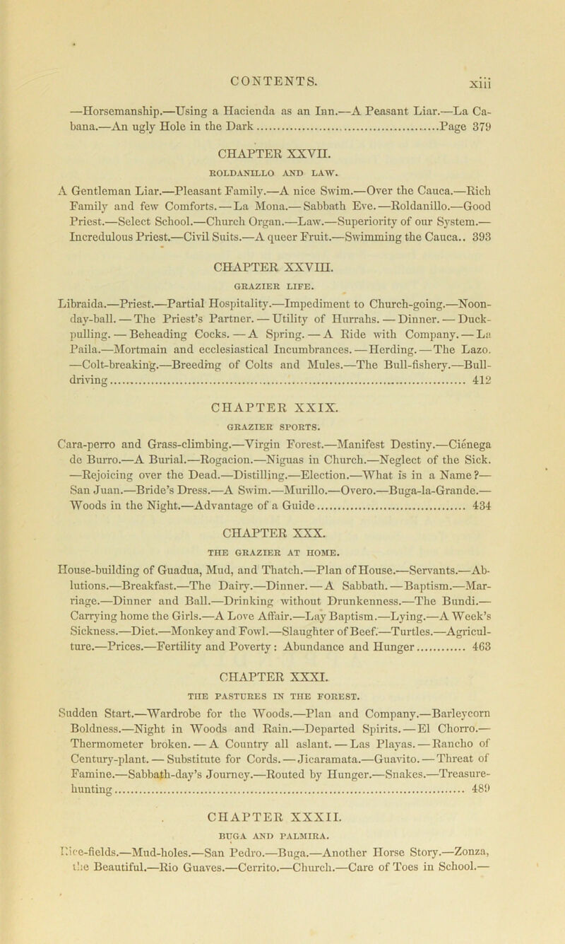 Xlll —Horsemanship.—Using a Hacienda as an Inn.—A Peasant Liar.—La Ca- bana.—An ugly Hole in the Dark Page 379 CHAPTER XXVII. ROLD^VNILLO AND LAW. A Gentleman Liar.—Pleasant Family.—A nice Swim.—Over the Cauca.—Rich Family and few Comforts. — La Mona.— Sabbath Eve.—Roldanillo.—Good Priest.—Select School.—Church Organ.—Law.—Superiority of our System.— Incredulous Priest.—Civil Suits.—A queer Fruit.—Swimming the Cauca., 393 CHAPTER XXVm. GRAZIER LIFE. Libraida.—Priest.—Partial Hospitality.—Impediment to Church-going.—Noon- day-ball.— The Priest’s Partner. — Utility of Hurrahs. — Dinner. — Duck- pulling. — Beheading Cocks. — A Spring. — A Ride with Company. — La Paila.—Mortmain and ecclesiastical Incumbrances.—Herding.—The Lazo. —Colt-breaking.—Breeding of Colts and Mules.—The Bull-fishery.—Bull- driving 412 CHAPTER XXIX. GRAZIER SPORTS. Cara-perro and Grass-climbing.—Virgin Forest.—Manifest Destiny.—Cienega de Burro.—A Burial.—Rogacion.—Niguas in Church.—Neglect of the Sick. —Rejoicing over the Dead.—Distilling.—Election.—What is in a Name ?— San Juan.—Bride’s Dress.—A Swim.—Murillo.—Overo.—Buga-la-Grande.— Woods in the Night.—Advantage of a Guide 434 CHAPTER XXX. THE GRAZIER AT HOME. House-building of Guadna, Mud, and Thatch.—Plan of House.—Sen^ants.—Ab- lutions.—Breakfast.—The Dairy.—Dinner. — A Sabbath.—Baptism.—Mar- riage.—Dinner and Ball.—Drinking without Drunkenness.—The Bundi.— Carrying home the Girls.—A Love Affair.—Lay Baptism.—Lying.—A Week’s Sickness.—Diet.—Monkey and Fowl.—Slaughter of Beef.—Turtles.—Agricul- ture.—Prices.—Fertility and Poverty: Abundance and Hunger 463 CHAPTER XXXI. THE PASTURES IN THE FOREST. Sudden Start.—Wardrobe for the Woods.—Plan and Company.—Barleycorn Boldness.—Night in Woods and Rain.—Departed Spirits.—El Chorro.— Thermometer broken. — A Country all aslant. — Las Playas.—Rancho of Century-plant. — Substitute for Cords. — Jicaramata.—Guavito. — Threat of Famine.—Sabbath-day’s Journey.—Routed by Hunger.—Snakes.—Treasure- hunting 489 CHAPTER XXXII. BUGA AND PALMIRA. Rice-fields.—Mud-holes.—San Pedro.—Buga.—Another Horse Story.—Zonza, the Beautiful.—Rio Guaves.—Cerrito.—Church.—Care of Toes in School.—