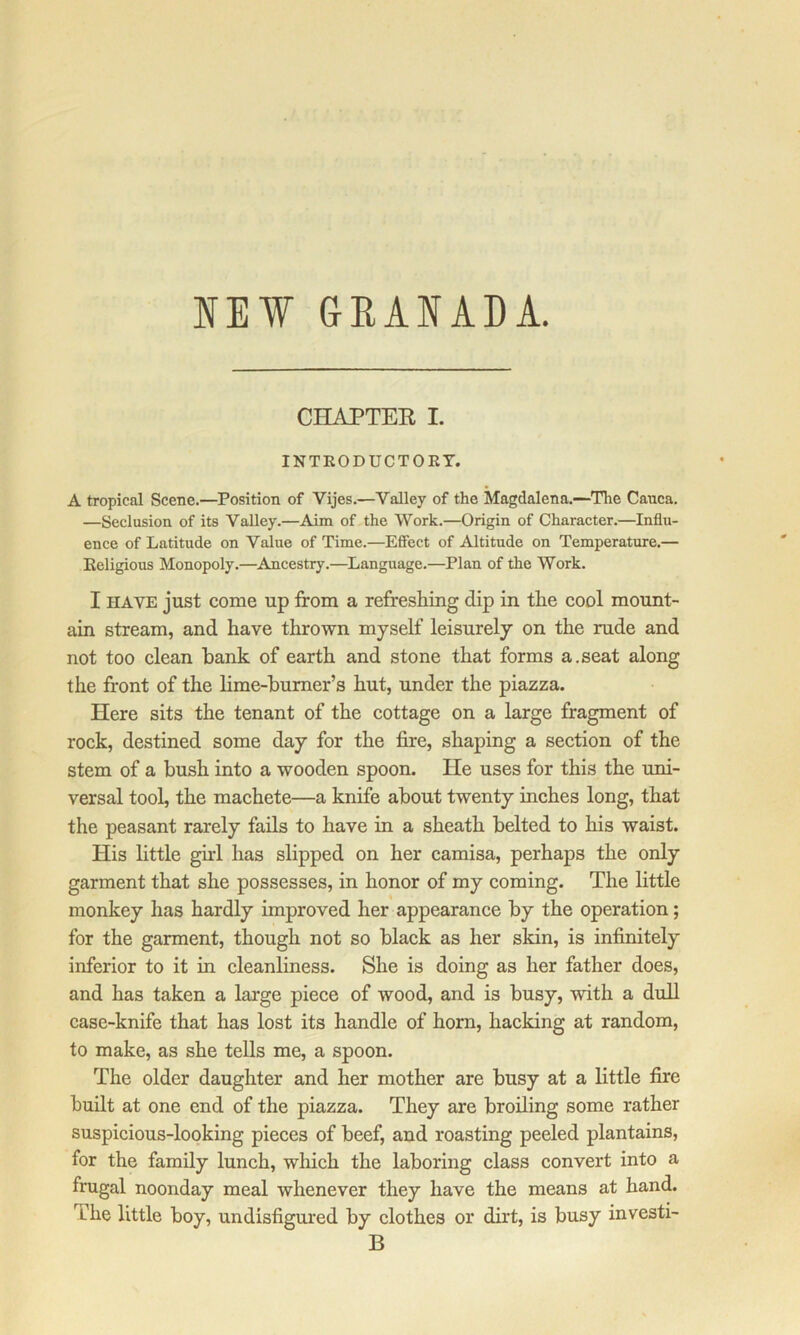 IE¥ GRAIADA. CHAPTER I. INTEODUCTOET. A tropical Scene.—Position of Vijes.—Valley of the Magdalena.--Tlie Canca. —Seclusion of its Valley.—Aim of the Work.—Origin of Character.—Influ- ence of Latitude on Value of Time.—Efiect of Altitude on Temperature.— Eeligious Monopoly.—^Ancestry.—Language.—Plan of the Work. I HAVE just come up from a refreshing dip in the cool mount- ain stream, and have thrown myself leisurely on the rude and not too clean bank of earth and stone that forms a.seat along the front of the Hme-bumer’s hut, under the piazza. Here sits the tenant of the cottage on a large fragment of rock, destined some day for the fire, shaping a section of the stem of a bush into a wooden spoon. He uses for this the uni- versal tool, the machete—a knife about twenty inches long, that the peasant rarely fails to have in a sheath belted to his waist. His little ghd has slipped on her camisa, perhaps the only garment that she possesses, in honor of my coming. The little monkey has hardly improved her appearance by the operation; for the garment, though not so black as her skin, is infinitely inferior to it in cleanliness. She is doing as her father does, and has taken a large piece of wood, and is busy, with a dull case-knife that has lost its handle of horn, hacking at random, to make, as she tells me, a spoon. The older daughter and her mother are busy at a little fire built at one end of the piazza. They are broiling some rather suspicious-looking pieces of beef, and roasting peeled plantains, for the family lunch, which the laboring class convert into a frugal noonday meal whenever they have the means at hand. The little boy, undisfigured by clothes or dirt, is busy investi- B