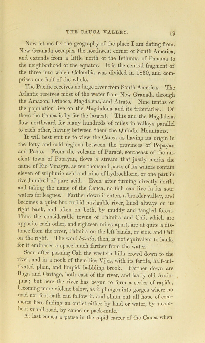 THE CAUCA VALLEY. Now let me fix the geogi*aphy of the place I am dating from. New Granada occupies the northwest corner of South America, and extends from a little north of the Isthmus of Panama to the neighborhood of the equator. It is the central fragment of the three into which Colombia was divided in 1830, and com- prises one half of the whole. The Pacific receives no large river from South America. The Atlantic receives most of the water from New Granada through the Amazon, Orinoco, Magdalena, and Atrato. Nine tenths of the population live on the Magdalena and its tributaries. Of these the Cauca is by far the largest. This and the Magdalena flow northward for many hundreds of miles in valleys parallel to each other, having between them the Quindio Mountains. It win best suit us to view the Cauca as having its origin in the lofty and cold regions between the provinces of Popayan and Pasto. From the volcano of Purace, southeast of the an- cient town of Popayan, flows a stream that justly merits the name of Pio Vinagre, as ten thousand parts of its waters contain eleven of sulphuric acid and nine of hydrochloric, or one part in five hundred of pure acid. Even after turning directly north, and taking the name of the Cauca, no fish can live in its sour waters for leagues. Farther down it enters a broader valley, and becomes a quiet but turbid navigable river, lined always on its right bank, and often on both, by muddy and tangled forest. Thus the considerable towns of Palmira and Cali, which are opposite each other, and eighteen miles apart, are at quite a dis- tance from the river, Palmira on the left banda, or side, and Cali on the right. The word banda, then, is not equivalent to bank, for it embraces a space much farther from the water. Soon after passing Cali the western hills crowd down to the river, and in a nook of them lies Vijes, with its fertile, half-cul- tivated plain, and limpid, babbling brook. Farther down are Buga and Cartago, both east of the river, and lastly old Antio- , quia; but here the river has begun to form a series of rapids, becoming more violent below, as it plunges into gorges where no road nor foot-path can follow it, and shuts out all hope of com- merce here finding an outlet either by land or water, by steam- boat or rail-road, by canoe or pack-mule. At last comes a pause in the rapid career of the Cauca when