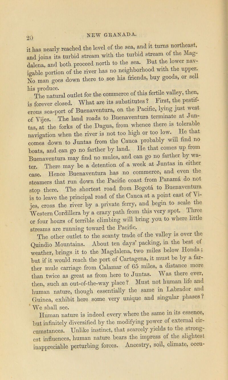 it has nearly reached the level of the sea, and it tnms northeast, and ioins its turbid stream with the turbid stream of the Mag- dalena, and both proceed north to the sea. But the lower nav- igable portion of the river has no neighborhood with the upper. No man goes down there to see his friends, buj goods, or seU liis produce. „ , . ^ -i n j.-u The natural outlet for the commerce of this fertile valley, then, is forever closed. What are its substitutes ? First, the pestif- erous sea-port of Buenaventura, on the Pacific, lyfiig just west of Vijes. The land roads to Buenaventura termmate at Jun- tas, at the forks of the Dagua, from whence there is tMerable navigation when the river is not too high or too low._ He that comes down to Juntas from the Cauca probably will find no boats, and can go no farther by land. He that comes up from Buenaventura may find no mules, and can go no farther by wa- ter. There may be a detention of a week at Juntas in either case. Hence Buenaventura has no commerce, and even the steamers that run down the Pacific coast from Panama do not stop there. The shortest road from Bogota to Buenaventura is to leave the principal road of the Cauca at a point east of Vi- jes, cross the river by a private ferry, and begin to scale the Western Cordillera by a crazy path from this very spot. Tliree or four hours of terrible climbing will bring you to where little streams are running toward the Pacific. The other outlet to the scanty trade of the valley is over the Quindio Mountains. About ten days’ packing, in the best of weather, brings it to the Magdalena, two miles below Honda; but if it would reach the port of Cartagena, it must be by a far- ther mule carriage from Calamar of 65 miles, a distance more than twice as great as from here to Juntas. Was there ever, then, such an out-of-the-way place ? Must not human life and human nature, though essentially the same in Labrador and Guinea, exhibit here some very unique and singular phases ? ’ We shall see. Human nature is indeed every where the same in its essence, but infinitely diversified by the modifying power of external cir- cumstances. Unlike instinct, that scarcely yields to the strong- est influences, human nature bears the impress of the slightest inappreciable perturbing forces. Ancestry, soil, climate, occu-