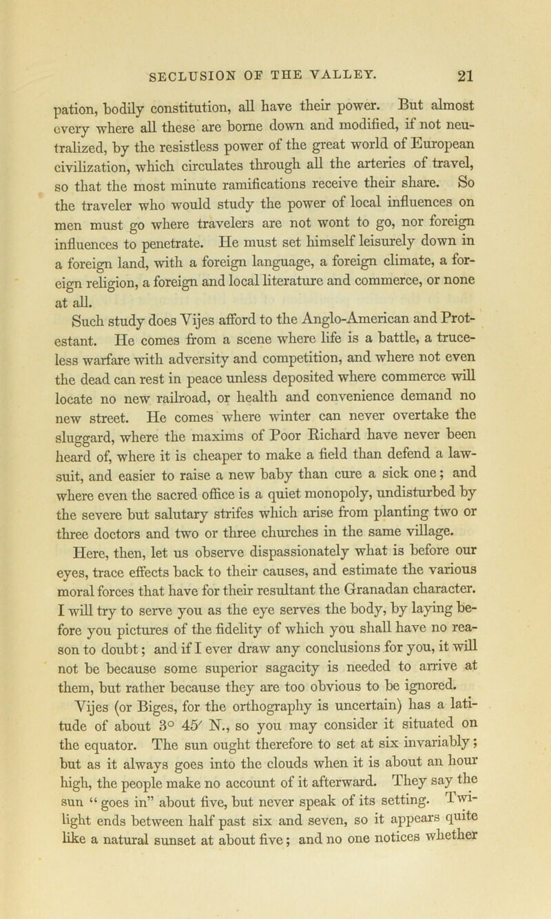 pation, 1)0(1117 constitution, all have their power. But almost every where all these are home down and modified, if not neu- tralized, by the resistless power of the great world of Eui*opean civilization, which circulates through all the arteries of travel, so that the most minute ramifications receive their share. So the traveler who would study the power of local influences on men must go where travelers are not wont to go, nor foreign influences to penetrate. He must set himself leisurely down in a foreign land, with a foreign language, a foreign elimate, a for- eign religion, a foreign and local literature and eommerce, or none at all. Such study does Yijes afibrd to the Anglo-American and Prot- estant. He comes from a scene where life is a battle, a truce- less warfare with adversity and competition, and where not even the dead can rest in peace unless deposited where commeree will locate no new raUroad, or health and convenienee demand no new street. He comes where winter can never overtake the sluggard, where the maxims of Poor Eichard have never been heard of, where it is cheaper to make a field than defend a law- suit, and easier to raise a new baby than eure a sick one; and where even the sacred office is a quiet monopoly, undisturbed by the severe but salutary strifes which arise from planting two or three doctors and two or three ehurches in the same village. Here, then, let us observe dispassionately what is before our eyes, trace effects back to their causes, and estimate the various moral forces that have for their resultant the Granadan character. I will try to serve you as the eye serves the body, by laying be- fore you pietures of the fidelity of which you shall have no rea- son to doubt; and if I ever draw any eonclusions for you, it will not be because some superior sagacity is needed to arrive at them, but rather because they are too obvious to be ignored. Vijes (or Biges, for the orthography is uncertain) has a lati- tude of about 3° 45^ N., so you may consider it situated on the equator. The sun ought therefore to set at six invariably; but as it always goes into the clouds when it is about an hour high, the people make no account of it afterward. They say the sun “ goes in” about five, but never speak of its setting. T wi- light ends between half past six and seven, so it appears quite like a natural sunset at about five; and no one notices whether
