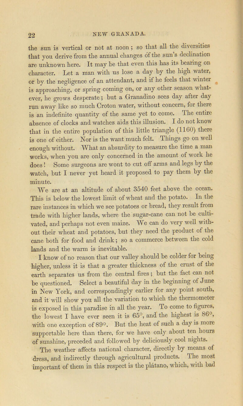 the sun is vertical or not at noon; so that all the diversities that you derive from the annual changes of the sun s declination are unknown here. It may he that even this has its hearing on character. Let a man with us lose a day hy the high water, or hy the negligence of an attendant, and if he feels that winter is approaching, or spring coming on, or any other season what- ever, he grows desperate; hut a Grranadino sees day after day run away like so much Croton water, without concern, for there is an indefinite quantity of the same yet to come. The entire absence of clocks and watches aids this illusion. I do not know that in the entire population of this little triangle (1160) there is one of either. Nor is the want much felt. Things go on well enough without. What an absurdity to measure the time a man works, when you are only concerned in the amount of work he does ! Some sm-geons are wont to cut oif arms and legs hy the watch, hut I never yet heard it proposed to pay them by the minute. We are at an altitude of about 3540 feet above the ocean. This is below the lowest limit of wheat and the potato. In the rare instances in which we see potatoes or bread, they result from trade with higher lands, where the sugar-cane can not be culti- vated, and perhaps not even maize. We can do very well with- out their wheat and potatoes, but they need the product of the cane both for food and drink; so a commerce between the cold lands and the warm is inevitable. I know of no reason that our valley should be colder for being higher, unless it is that a greater thickness of the crust of the earth separates us from the central fires; but the fact can not be questioned. Select a beautifril day in the beginning of June in New York, and correspondingly earlier for any pomt south, and it will show you all the variation to which the thermometer is exposed in this paradise in all the year. To come to figures, the lowest I have ever seen it is 65°, and the highest is 86°, with one exception of 89°. But the heat of such a day is more supportable here than there, for we have only about ten hours of sunshine, preceded and followed by deliciously cool nights. The weather affects national character, directly by means of dress, and indirectly tlirough agricultural products. The most important of them in this respect is the platano, whieh, with bad