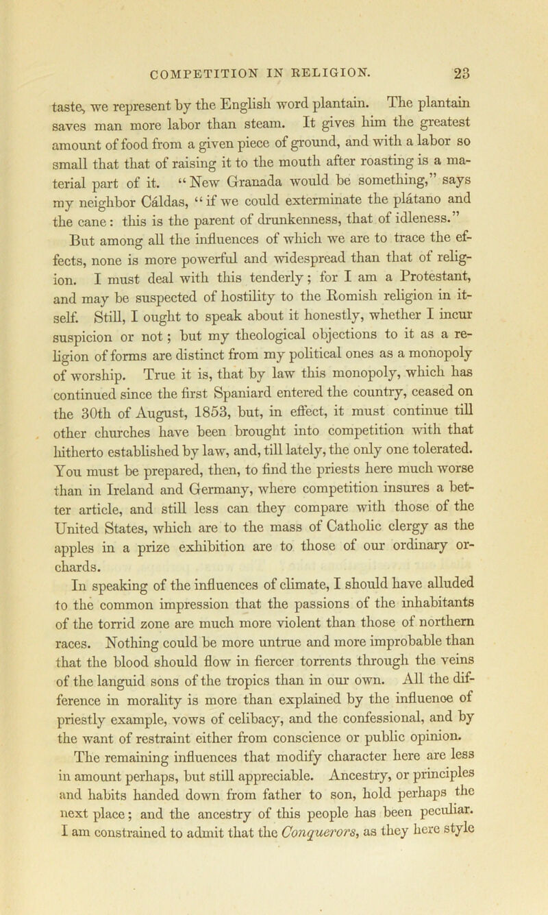 taste> we represent by tbe English word plantain. The plantain saves man more labor than steam. It gives him the greatest amount of food from a given piece of ground, and with a labor so small that that of raising it to the mouth after roasting is a ma- terial part of it. “ New Granada would be something, says my neighbor Caldas, “ if we could exterminate the platano and the cane: this is the parent of drunkenness, that of idleness.” But among all the influences of which we are to trace the ef- fects, none is more powerful and widespread than that of relig- ion. I must deal with this tenderly; for I am a Protestant, and may be suspected of hostility to the Komish religion in it- self. Still, I ought to speak about it honestly, whether I incur suspicion or not; but my theological objections to it as a re- ligion of forms are distinct from my political ones as a monopoly of worship. True it is, that by law this monopoly, which has continued since the first Spaniard entered the country, ceased on the 30th of August, 1853, but, in eftect, it must continue till other churches have been brought into competition with that liitherto established by law, and, till lately, the only one tolerated. You must be prepared, then, to find the priests here much worse than in Ireland and Germany, where competition insures a bet- ter article, and still less can they compare with those of the United States, which are to the mass of Catholic clergy as the apples in a prize exhibition are to those of our ordinary or- chards. In speaking of the influences of climate, I should have alluded to the common impression that the passions of the inhabitants of the torrid zone are much more violent than those of northern races. Nothing could be more untrue and more improbable than that the blood should flow in fiercer torrents through the veins of the languid sons of the tropics than in our own. All the dif- ference in morality is more than explained by the influence of priestly example, vows of celibacy, and the confessional, and by the want of restraint either from conscience or public opinion. The remaining influences that modify character here are less in ammmt perhaps, but still appreciable. Ancestry, or principles and habits handed down from father to son, hold perhaps the next place; and the ancestry of this people has been peculiar. I am constrained to admit that the Conquerors., as they here style