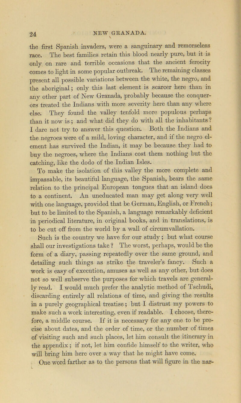 the first Spanish invaders, were a sanguinary and remorseless race. The best families retain this hlood nearly pure, hut it is only on rare and terrible occasions that the ancient ferocity comes to light in some popular outbreak. The remaining classes present all possible variations between the white, the negro, and the aboriginal; only this last element is scarcer here than in any other part of New Granada, probably because the conquer- ors treated the Indians with more severity here than any where else. They found the valley tenfold more populous perhaps than it now is; and what did they do with all the inhabitants ? I dare not try to answer this question. Both the Indians and the negroes were of a mild, loving character, and if the negro el- ement has survived the Indian, it may be because they had to buy the negroes, where the Indians cost them nothing but the catching, like the dodo of the Indian Isles. To make the isolation of this valley the more complete and impassable, its beautiful language, the Spanish, bears the same relation to the principal European tongues that an island does to a continent. An uneducated man may get along very weU with one language, provided that be German, English, or French; but to be limited to the Spanish, a language remarkably deficient in periodical literature, in original books, and in translations, is to be cut off from the world by a waU of circumvallation. Such is the country we have for our study; but what course shall our investigations take ? The worst, perhaps, would be the form of a diary, passing repeatedly over the same groimd, and detailing such things as strike tiie traveler’s fancy. Such a work is easy of execution, amuses as well as any other, but does not so well subserve the pm'poses for which travels are general- ly read. I would much prefer the analytic method of Tschudi, discarding entirely all relations of time, and giving the results in a purely geographical treatise; but I distrust my powers to make such a work interesting, even if readable. I choose, there- fore, a middle course. If it is necessary for any one to be pre- cise about dates, and the order of time, or the number of times of visiting such and such places, let him consult the itinerary in the appendix; if not, let him confide himself to the voriter, who will bring him here over a way that he might have come. !■ One word farther as to the persons that will figure in the nar-