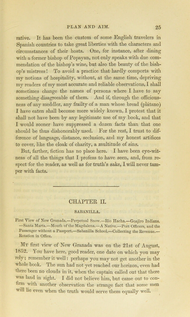 rative. It has been the custom of some English travelers in Spanish countries to take great liberties with the characters and circumstances of their hosts. One, for instance, after dining with a former bishop of Popayan, not only speaks with due com- mendation of the bishop’s wine, but also the beauty of the bish- op’s mistress! To avoid a practice that hardly comports with my notions of hospitahty, without, at the same time, depriving my readers of my most accurate and reliable observations, I shall sometimes change the names of persons where I have to say something disagreeable of them. And if, through the officious- ness of any meddler, any frailty of a man whose bread (platano) I have eaten shall become more widely known, I protest that it shall not have been by any legitimate use of my book, and that I would sooner have suppressed a dozen facts than that one should be thus dishonorably used. For the rest, I trust to dif- ference of language, distance, seclusion, and my honest artifices to cover, like the cloak of charity, a multitude of sins. But, farther, fiction has no place here. I have been eye-wit- ness of all the things that I profess to have seen, and, from re- spect for the reader, as well as for truth’s sake, I will never tam- per with facts. CHAPTER II. SABANILLA. First View of New Granada.—Perpetual Snow.—^Rio Hacha.—Goajiro Indians. —Santa Marta.—Mouth of the Magdalena.—A Native.—Port Officers, and the Passenger without a Passport.—Sabanilla School.—Collecting the Revenue.— Rotation in OflSce. My first view of New Granada was on the 21st of August, 1852. You have here, good reader, one date on which you may rely; remember it well: perhaps you may not get another in the whole book. The sun had not yet reached our horizon, even had there been no clouds in it, when the captain called out that there was land in sight. I did not believe him, but came out to con- firm with another observation the strange fact that some men will he even when the truth would serve them equally well.