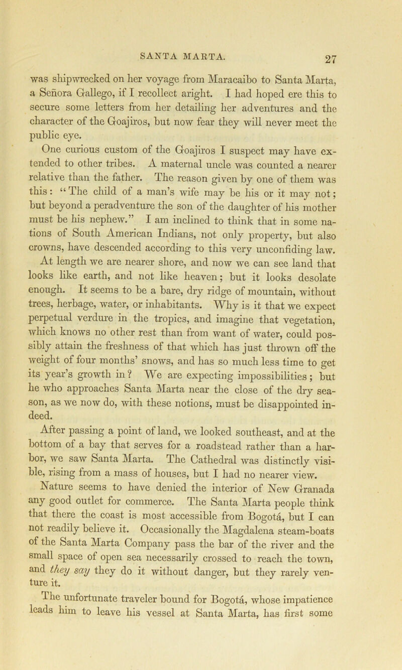 SANTA MARTA. was shipwTecked on lier voyage from Maracaibo to Santa Marta, a Senora Gallego, if I recollect aright. I had hoped ere this to secure some letters from her detailing her adventures and the character of the Goajiros, but now fear they will never meet the public eye. One curious custom of the Goajiros I suspect may have ex- tended to other tribes. A maternal uncle was counted a nearer relative than the father. The reason given by one of them was this: “ The child of a man’s wife may be his or it may not; but beyond a peradventure the son of the daughter of his mother must be his nephew.” I am inclined to think that in some na- tions of South American Indians, not only property, but also crowns, have descended according to this very unconfiding law. At length we are nearer shore, and now we can see land tliat looks like earth, and not like heaven; but it looks desolate enough. It seems to be a bare, dry ridge of mountain, without trees, herbage, water, or inhabitants. Why is it that we expect perpetual verdure in the tropics, and imagine that vegetation, which knows no other rest than from want of water, could pos- sibly attain the freshness of that which has just thrown off the weight of four months’ snows, and has so much less time to get its year’s growth in ? We are expecting impossibilities ; but he who approaches Santa Marta near the close of the diy sea- son, as we now do, with these notions, must be disappointed in- deed. After passing a point of land, we looked southeast, and at the bottom of a bay that serves for a roadstead rather than a har- bor, we saw Santa Marta. The Cathedral was distinctly visi- ble, rising from a mass of houses, but I had no nearer view. Nature seems to have denied the interior of New Granada any good outlet for commerce. The Santa Marta people tliink that there the coast is most accessible from Bogota, but I can not readily believe it. Occasionally the Magdalena steam-boats of the Santa Marta Company pass the bar of the river and the small space of open sea necessarily crossed to reach the town, and they say they do it without danger, but they rarely ven- ture it. The unfortunate traveler bound for Bogota, whose impatience leads him to leave his vessel at Santa Marta, has first some