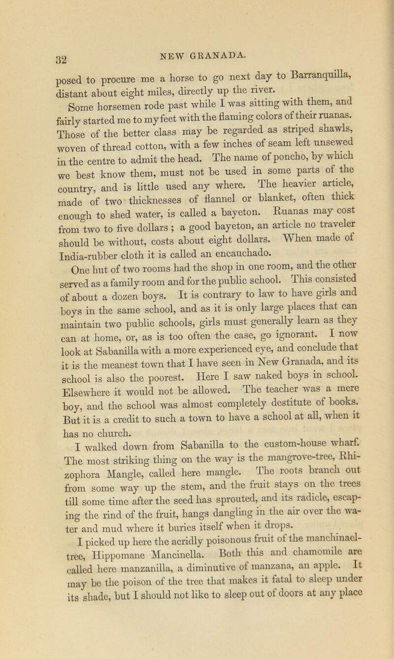posed to procure me a horse to go next day to Barranquilla, distant about eight miles, directly up the river. Some horsemen rode past while I was sitting with them, and fairly started me to my feet with the flaming colors of their ruanas. Those of the better class may be regarded as striped shawls, woven of thread cotton, with a few inches of seam left unsewed in the centre to admit the head. The name of poncho, by which we best know them, must not be used in some parts of the country, and is little used any where. The heavier article, made of two thicknesses of flannel or blanket, often thick enough to shed water, is called a bayeton. Euanas may cost from two to flve dollars ; a good bayeton, an article no traveler should be without, costs about eight dollars. When made of India-rubber cloth it is called an encauchado. One hut of two rooms had the shop in one room, and the other served as a family room and for the public school. This consisted of about a dozen boys. It is contrary to law to have girls and boys in the same school, and as it is only large places that can maintain two public schools, girls must generally learn as they can at home, or, as is too often the case, go ignorant. I now look at Sabanilla with a more experienced eye, and conclude that it is the meanest town that I have seen in New Granada, and its school is also the poorest. Here I saw naked boys in school. Elsewhere it would not be allowed. The teacher was a mere boy, and the school was almost completely destitute of books. But it is a credit to such a town to have a school at all, when it has no church. I walked down from Sabanilla to the custom-house wharf. The most striking thing on the way is the mangTOve-tree, Ehi- zophora Mangle, called here mangle. The roots branch out from some way up the stem, and the truit stays on the trees till some time after the seed has sprouted, and its radicle, escap- ing the rind of the fruit, hangs dangling in the air over the wa- ter and mud where it buries itself when it drops. I picked up here the acridly poisonous fruit ot the mancliinael- tree, Ilippomane Mancinella. Both this and chamomile are called here manzanilla, a diminutive of manzana, an apple. It may be the poison of the tree that makes it fatal to sleep under its shade, but I should not like to sleep out of doors at any place