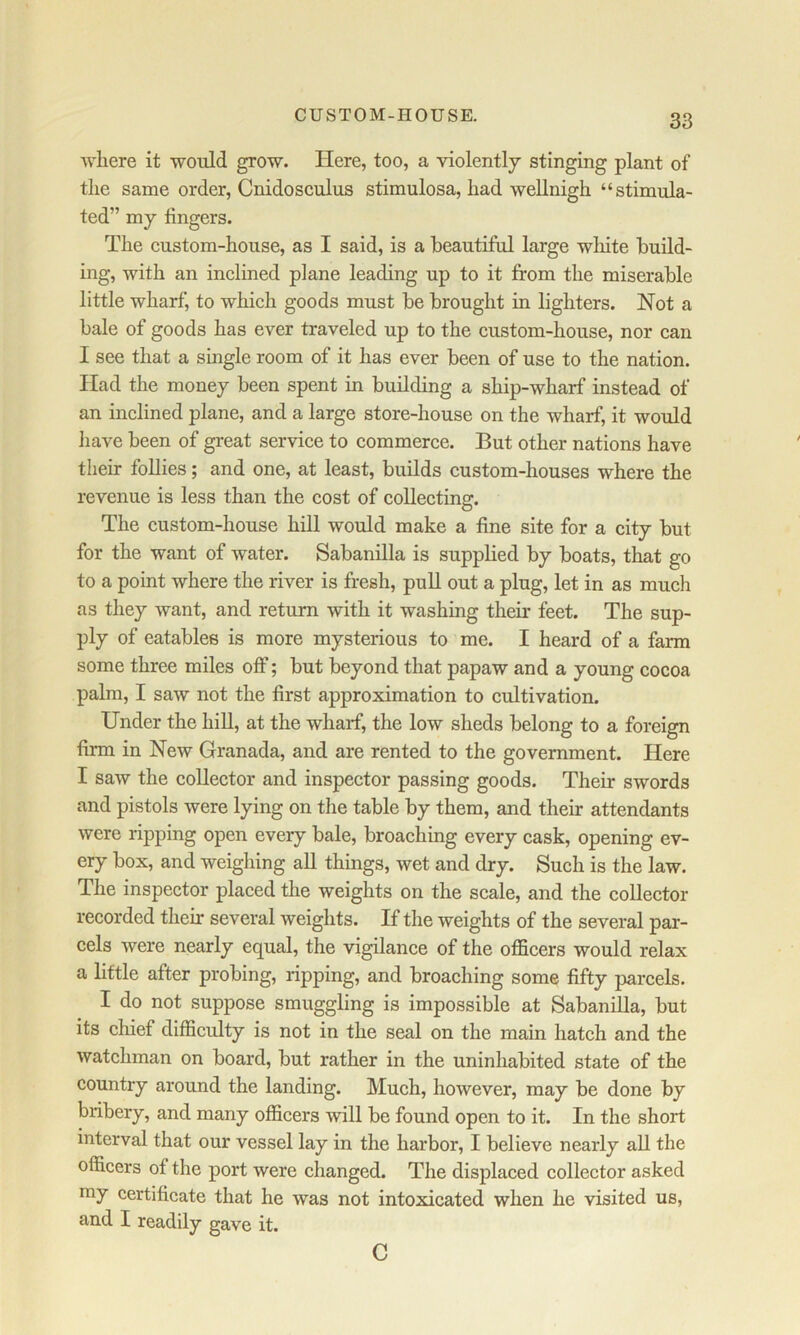 CUSTOM-HOUSE. ■\vliere it -would grow. Here, too, a violently stinging plant of the same order, Cnidosculus stimulosa, had weUnigh “stimula- ted” my fingers. The custom-house, as I said, is a beautiful large wliite build- ing, with an inclined plane leading up to it from the miserable little wharf, to which goods must be brought in lighters. Not a bale of goods has ever traveled up to the custom-house, nor can I see that a single room of it has ever been of use to the nation. Had the money been spent in building a ship-wharf instead of an inclined plane, and a large store-house on the wharf, it would have been of great service to commerce. But other nations have their follies; and one, at least, builds custom-houses where the revenue is less than the cost of collecting. The custom-house hill would make a fine site for a city but for the want of water. Sabanilla is supplied by boats, that go to a point where the river is fresh, pull out a plug, let in as much as they want, and return with it washing their feet. The sup- ply of eatables is more mysterious to me. I heard of a farm some three miles off; but beyond that papaw and a young cocoa palm, I saw not the first approximation to cultivation. Under the hill, at the wharf, the low sheds belong to a foreign firm in New Granada, and are rented to the government. Here I saw the collector and inspector passing goods. Their swords and pistols were lying on the table by them, and their attendants were ripping open every bale, broaching every cask, opening ev- ery box, and weigliing all things, wet and dry. Such is the law. The inspector placed the weights on the scale, and the collector recorded their several weights. If the weights of the several par- cels were nearly equal, the vigilance of the officers would relax a little after probing, ripping, and broaching some fifty parcels. I do not suppose smuggling is impossible at Sabanilla, but its chief difficulty is not in the seal on the main hatch and the watchman on board, but rather in the uninhabited state of the country around the landing. Much, however, may be done by bribery, and many officers will be found open to it. In the short interval that our vessel lay in the harbor, I believe nearly all the officers of the port were changed. The displaced collector asked my certificate that he was not intoxicated when he visited us, and I readily gave it. C
