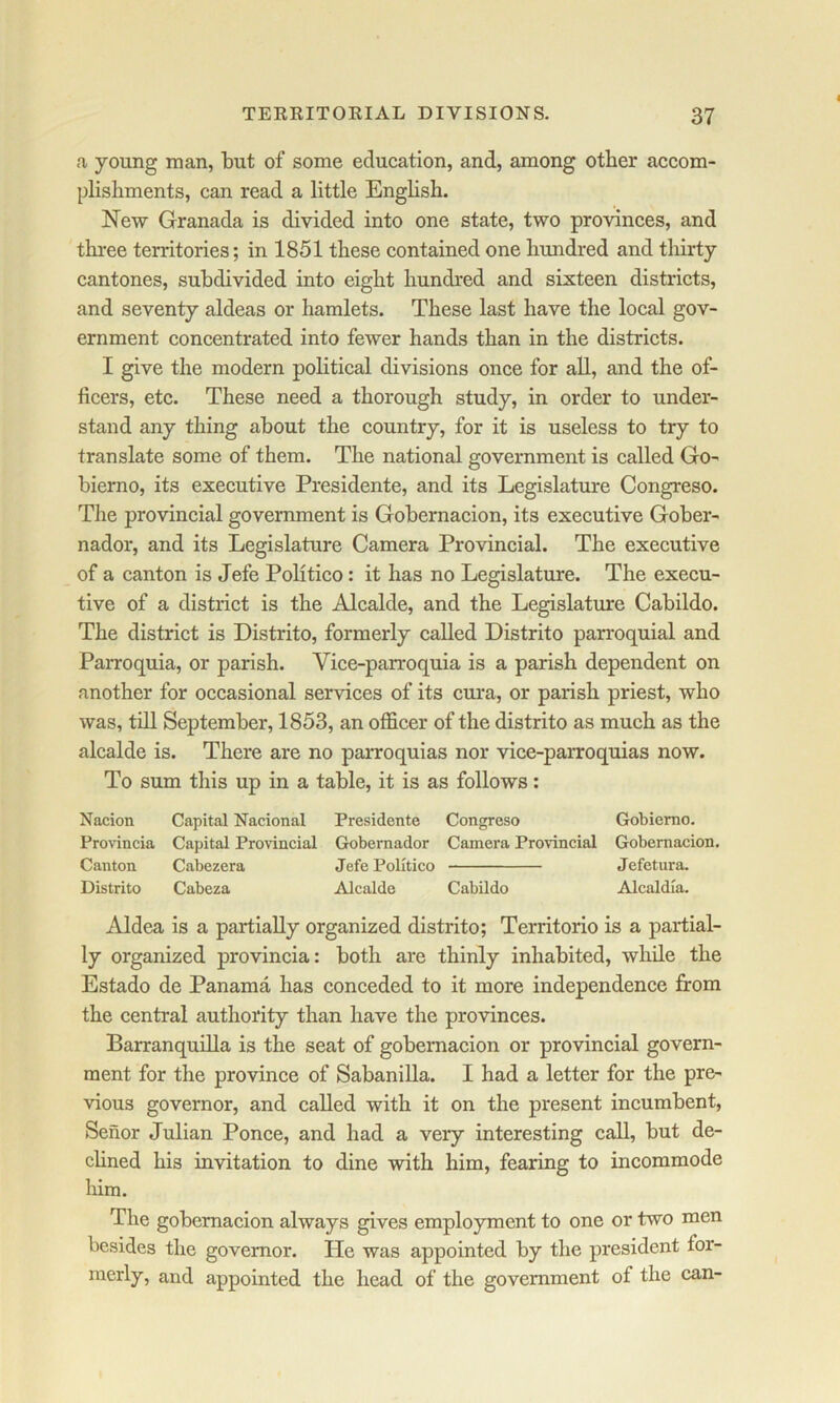 a young man, but of some education, and, among other accom- plishments, can read a little English. New Granada is divided into one state, two provinces, and three territories; in 1851 these contained one hundred and thirty cantones, subdivided into eight hundred and sixteen districts, and seventy aldeas or hamlets. These last have the local gov- ernment concentrated into fewer hands than in the districts. I give the modern political divisions once for all, and the of- ficers, etc. These need a thorough study, in order to under- stand any thing about the country, for it is useless to try to translate some of them. The national government is called Go- bierno, its executive Presidente, and its Legislature Congreso. The provincial government is Gobernacion, its executive Gober- nador, and its Legislature Camera Provincial. The executive of a canton is Jefe Politico: it has no Legislature. The execu- tive of a district is the Alcalde, and the Legislature Cabildo. The district is Distrito, formerly called Distrito parroquial and Parroquia, or parish. Vice-parroquia is a parish dependent on another for occasional services of its cura, or parish priest, who was, till September, 1853, an officer of the distrito as much as the alcalde is. There are no parroquias nor vice-parroquias now. To sum this up in a table, it is as follows; Nacion Capital Nacional Presidente Congreso Gobiemo. Provincia Capital Provincial Gobernador Camera Provincial Gobernacion. Canton Cabezera Jefe Politico Jefetura. Distrito Cabeza Alcalde Cabildo Alcaldla. Aldea is a partially organized distrito; Territorio is a partial- ly organized provincia: both are thinly inhabited, while the Estado de Panama has conceded to it more independence from the central authority than have the provinces. Barranquilla is the seat of gobernacion or provincial govern- ment for the province of Sabanilla. I had a letter for the pre- vious governor, and called with it on the present incumbent, Senor Julian Ponce, and had a very interesting call, but de- clined his invitation to dine with him, fearing to incommode him. The gobernacion always gives employment to one or two men besides the governor. He was appointed by the president for- merly, and appointed the head of the government of the can-