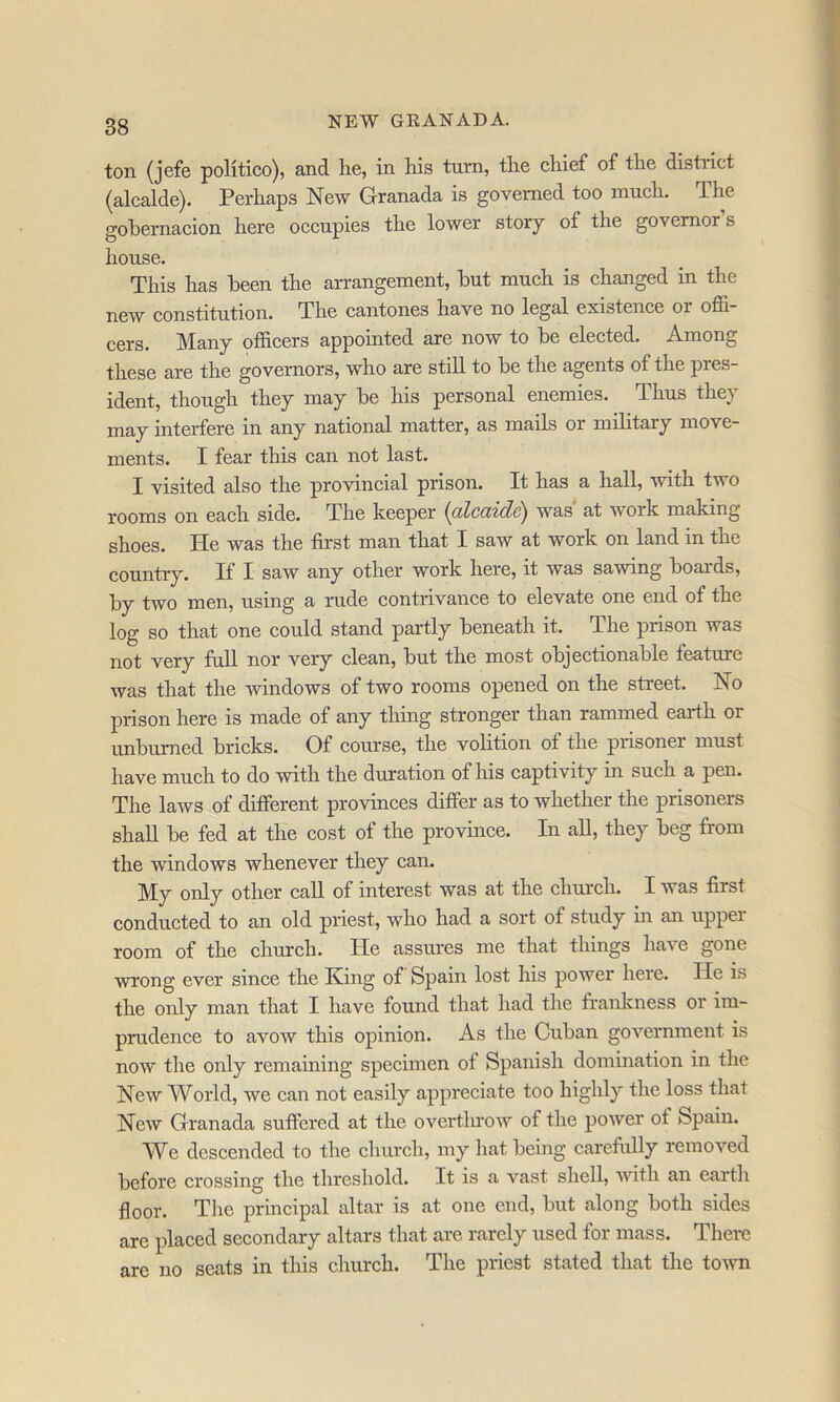 ton (jefe politico), and he, in his turn, the ehief of the district (alcalde). Perhaps New Granada is governed too much. The gohernacion here occupies the lower story of the governor s house. This has been the arrangement, hut mueh is changed in the new constitution. The cantones have no legal existence or offi- cers. Many officers appointed are now to he elected. Among these are the governors, who are still to he the agents of the pres- ident, though they may he his personal enemies. Thus they may interfere in any national matter, as mails or mihtary move- ments. I fear this can not last. I visited also the provincial prison. It has a hall, with two rooms on each side. The keeper (oZcciidSj was at work making shoes. He was the first man that I saw at work on land in the country. If I saw any other work here, it was sawing hoards, hy two men, using a rude contrivance to elevate one end of the log so that one could stand partly heneath it. The prison was not very full nor very clean, hut the most ohjectionahle feature was that the windows of two rooms opened on the street. No prison here is made of any thing stronger than rammed earth or unhumed hricks. Of course, the volition of the prisoner must have much to do with the duration of his captivity in such a pen. The laws of different provinces differ as to whether the prisoners shall he fed at the eost of the province. In all, they heg from the windows whenever they can. My only other call of interest was at the church. I was first conducted to an old priest, who had a sort of study in an upper room of the church. He assures me that things have gone wrong ever since the King of Spain lost his power here. He is the only man that I have found that had the frankness or im- prudence to avow this opinion. As the Cuban government is now the only remaining specimen of Spanish domination in the New World, we ean not easily appreciate too highly the loss that New Granada suffered at the overtlu'ow of the power of Spain. W^e descended to the church, my hat being carefixlly removed before crossing the threshold. It is a vast shell, with an earth floor. The principal altar is at one end, hut along both sides are placed secondary altars that are rarely used for mass. There are no seats in this church. The priest stated that the toivn