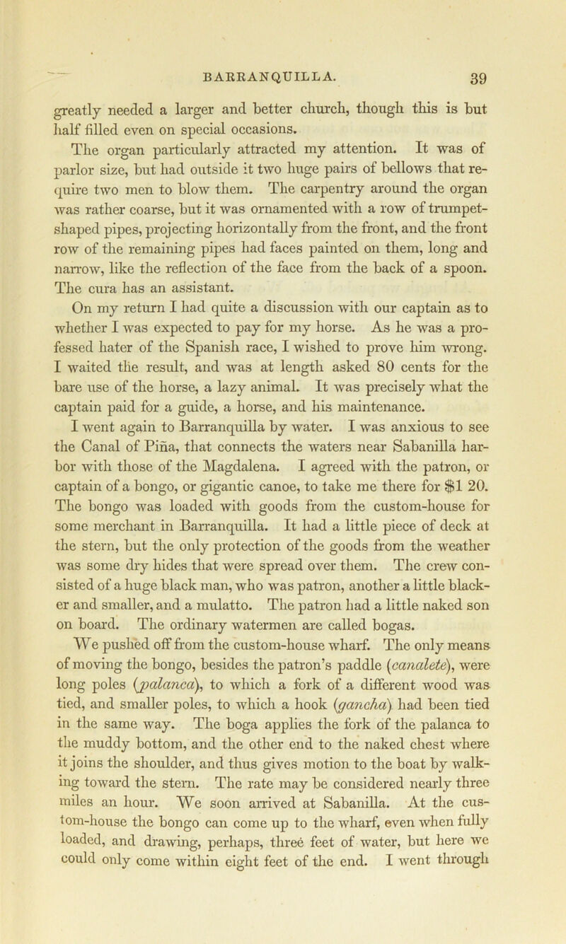 greatly needed a larger and better church, though this is but half filled even on special occasions. The organ particularly attracted my attention. It was of parlor size, but had outside it two huge pairs of bellows that re- quire two men to blow them. The carpentry around the organ was rather coarse, but it was ornamented with a row of trumpet- shaped pipes, projecting horizontally from the front, and the front row of the remaining pipes had faces painted on them, long and narrow, like the reflection of the face from the back of a spoon. The cura has an assistant. On my return I had quite a discussion with our captain as to whether I was expected to pay for my horse. As he was a pro- fessed hater of the Spanish race, I wished to prove him wrong. I waited the result, and was at length asked 80 cents for the bare use of the horse, a lazy animal. It was precisely what the captain paid for a guide, a horse, and his maintenance. I went again to BarranquiUa by water. I was anxious to see the Canal of Pina, that connects the waters near Sabanilla har- bor with those of the Magdalena. I agreed with the patron, or captain of a bongo, or gigantic canoe, to take me there for $1 20. The bongo was loaded with goods from the custom-house for some merchant in BarranquiUa. It had a little piece of deck at the stern, but the only protection of the goods from the weather was some dry hides that were spread over them. The crew con- sisted of a huge black man, who was patron, another a little black- er and smaller, and a mulatto. The patron had a little naked son on board. The ordinary watermen are called bogas. We pushed off from the custom-house wharf. The only means of moving the bongo, besides the patron’s paddle [ca?ioleie), were long poles (jpalanca), to which a fork of a different wood was tied, and smaller poles, to which a hook {gancha) had been tied in the same way. The boga applies the fork of the palanca to the muddy bottom, and the other end to the naked chest where it joins the shoulder, and thus gives motion to the boat by walk- ing toward the stem. The rate may be considered nearly three miles an hour. We soon arrived at SabaniUa. At the cus- tom-house the bongo can come up to the wharf, even when fully loaded, and drawing, perhaps, three feet of water, but here we could only come within eight feet of the end. I went through