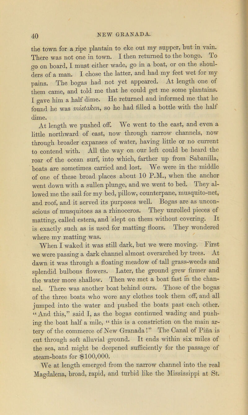 the town for a ,ripe plantain to eke out my supper, hut in vain. There was not one in town. I then returned to the bongo. To go on board, I must either wade, go in a boat, or on the shoul- ders of a man. I chose the latter, and had my feet wet for my pains. The bogas had not yet appeared. At length one of them came, and told me that he could get me some plantains. I gave him a half dime. He returned and informed me that he found he was mistaken^ so he had filled a bottle with the half dime. At length we pushed off. We went to the east, and even a little northward of east, now through naiTOw channels, now through broader expanses of water, having little or no current to contend with. All the way on our left could be heard the roar of the ocean surf, into which, farther up from Sabanilla, boats are sometimes carried and lost. We were in the middle of one of these broad places about 10 P.M., when the anchor went down with a sullen plunge, and we went to bed. They al- lowed me the sail for my bed, pillow, counterpane, musquito-net, and roof, and it served its purposes well. Bogas are as uncon- scious of musquitoes as a rhinoceros. They unrolled pieces of matting, called estera, and slept on them without covering. It is exactly such as is used for matting floors. They wondered where my matting was. When I waked it was still dark, but we were moving. First we were passing a dark channel almost overarched by trees. At dawn it was through a floating meadow of tall grass-weeds and splendid bulbous flowers. Later, the ground gi*ew firmer and the water more shallow. Then we met a boat fast m the chan- nel. There was another boat behind ours. Those of the bogas of the three boats who wore any clothes took them olf, and all jumped into the water and pushed the boats past each other. “And this,” said I, as the bogas continued wading and push- ing the boat half a mile, “ this is a constriction on the main ar- tery of the commerce of New Granada!” The Canal of Pina is cut through soft alluvial ground. It ends within six miles of the sea, and might be deepened sufficiently for the passage of steam-boats for $100,000. We at leng-th emerged from the narrow channel into the real Magdalena, broad, rapid, and turbid like the Mississippi at St.