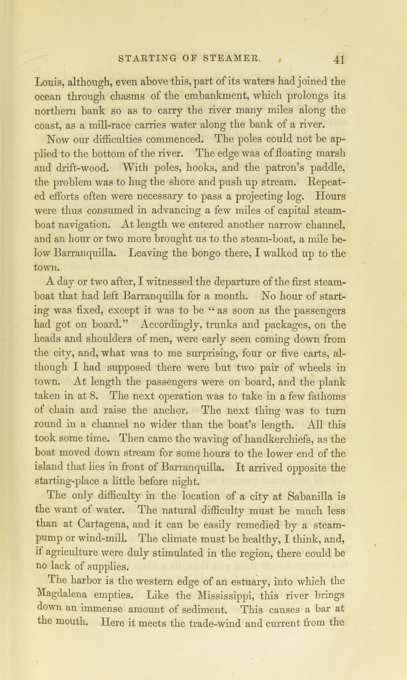 STAETING OF STEAMEE. # 41 Louis, although, even above this, part of its waters had joined the ocean through chasms of the embankment, which prolongs its northern bank so as to carry the river many miles along the coast, as a mill-race carries water along the bank of a river. Now our difficulties commenced. The poles could not be ap- plied to the bottom of the river. The edge was of floating marsh and drift-wood. With poles, hooks, and the patron’s paddle, the problem was to hug the shore and push up stream. Kepeat- ed efforts often were necessary to pass a projecting log. Hours were thus consumed in advancing a few miles of capital steam- boat navigation. At length we entered another narrow channel, and an hour or two more brought us to the steam-boat, a mile be- low Barranquilla. Leaving the bongo there, I walked up to the town. A day or two after, I witnessed the departure of the first steam- boat that had left Barranquilla for a month. No hour of start- ing was fixed, except it was to be “ as soon as the passengers had got on board.” Accordingly, trunks and packages, on the heads and shoulders of men, were early seen coming down from the city, and, what was to me surprising, four or five carts, al- though I had supposed there were but two pair of wheels in town. At length the passengers were on board, and the plank taken in at 8. The next operation was to take in a few fathoms of chain and raise the anchor. The next thing was to turn round in a channel no wider than the boat’s length. All this took some time. Then came the waving of handkerchiefs, as the boat moved down stream for some hours to the lower end of the island that lies in front of Barranquilla. It arrived opposite the starting-place a little before night. The only difficulty in the location of a city at Sabanilla is the want of water. The natural difficulty must be much less than at Carffigena, and it can be easily remedied by a steam- pump or wind-mill. The climate must be healthy, I think, and, if agriculture were duly stimulated in the region, there could be no lack of supplies. The harbor is the western edge of an estuary, into which the Magdalena empties. Like the Mississippi, this river brings down an immense amount of sediment. This causes a bar at the mouth. Here it meets the trade-wind and cm'rent from the