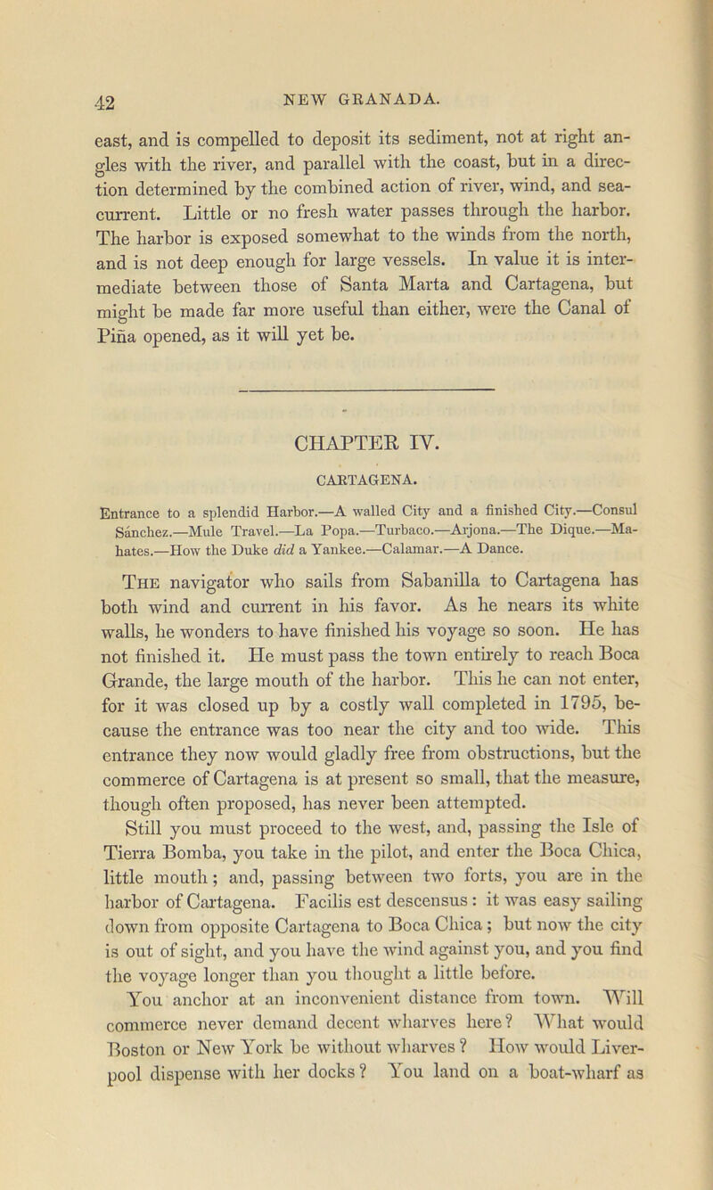 east, and is compelled to deposit its sediment, not at right an- gles with the river, and parallel with the coast, but in a direc- tion determined by the combined action of river, wind, and sea- current. Little or no fresh water passes through the harbor. The harbor is exposed somewhat to the winds from the north, and is not deep enough for large vessels. In value it is inter- mediate between those of Santa Marta and Cartagena, but might be made far more useful than either, were the Canal of Pina opened, as it will yet be. CHAPTER IV. CARTAGENA. Entrance to a splendid Harbor.—A walled City and a finished City.—Consul Sanchez.—Mule Travel.—La Popa.—Turbaco.—Ai-jona.—The Dique.—Ma- hates.—How the Duke did a Yankee.—Calamar.—A Dance. The navigator who sails from Sabanilla to Cartagena has both wind and current in his favor. As he nears its white walls, he wonders to have finished his voyage so soon. He has not finished it. He must pass the town entirely to reach Boca Grande, the large mouth of the harbor. This he can not enter, for it was closed up by a costly wall completed in 1795, be- eause the entrance was too near the city and too wide. This entranee they now would gladly free from obstructions, but the commerce of Cartagena is at present so small, that the measure, though often proposed, has never been attempted. Still you must proceed to the west, and, passing the Isle of Tierra Bomba, you take in the pilot, and enter the Boca Chica, little mouth; and, passing between two forts, you are in the harbor of Cai’tagena. Eacilis est descensus : it was easy sailing down from opposite Cartagena to Boca Chica; but now the city is out of sight, and you have the wind against you, and you find the voyage longer than you tliought a little before. T'ou anchor at an inconvenient distanee from town. Will commerce never demand decent wharves here? AVhat w'ould Boston or New T’ork be without wharves ? How would Liver- pool dispense with her docks ? You land on a boat-wharf as