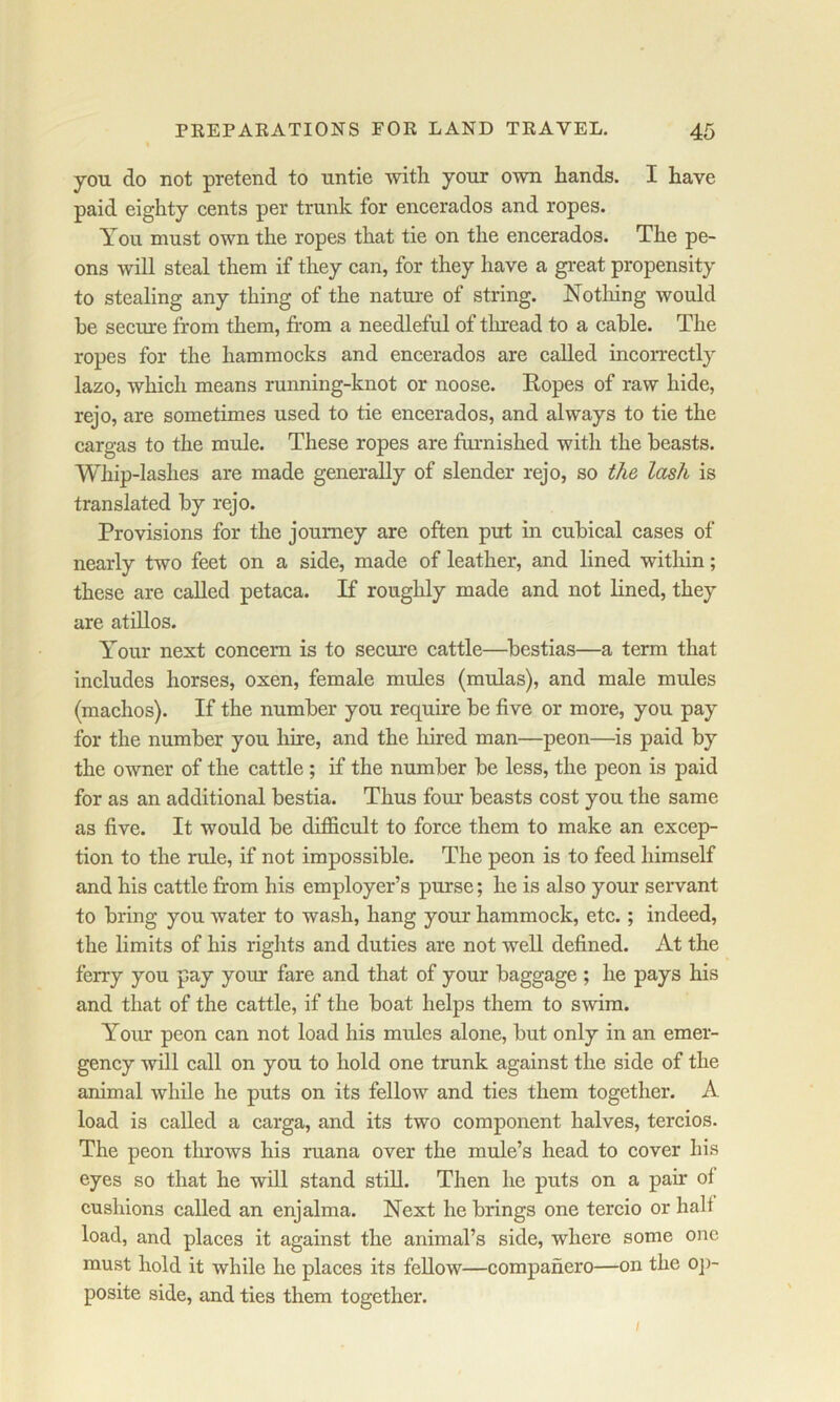 % you do not pretend to untie with your own hands. I have paid eighty cents per trunk for encerados and ropes. You must own the ropes that tie on the encerados. The pe- ons will steal them if they can, for they have a great propensity to stealing any thing of the nature of string. Notliing would he secure from them, from a needleful of tluead to a cable. The ropes for the hammocks and encerados are called incorrectly lazo, which means running-knot or noose. Eopes of raw hide, rejo, are sometimes used to tie encerados, and always to tie the cargas to the mule. These ropes are furnished with the beasts. Whip-lashes are made generally of slender rejo, so the lasJi is translated by rejo. Provisions for the journey are often put in cubical cases of nearly two feet on a side, made of leather, and lined within; these are called petaca. K roughly made and not lined, they are atillos. Your next concern is to secure cattle—bestias—a term that includes horses, oxen, female mules (mulas), and male mules (machos). If the number you require be five or more, you pay for the number you hire, and the hired man—peon—is paid by the owner of the cattle ; if the number be less, the peon is paid for as an additional bestia. Thus four beasts cost you the same as five. It would be difficult to force them to make an excep- tion to the rule, if not impossible. The peon is to feed himself and his cattle from his employer’s purse; he is also your servant to bring you water to wash, hang your hammock, etc.; indeed, the Hmits of his rights and duties are not well defined. At the ferry you pay yom* fare and that of your baggage ; he pays his and that of the cattle, if the boat helps them to swim. Your peon can not load his mules alone, but only in an emer- gency will call on you to hold one trunk against the side of the animal while he puts on its fellow and ties them together. A load is called a carga, and its two component halves, tercios. The peon tlirows his ruana over the mule’s head to cover his eyes so that he will stand still. Then he puts on a pair of cushions called an enjalma. Next he brings one tercio or half load, and places it against the animal’s side, where some one must hold it while he places its fellow—companero—on the oj)- posite side, and ties them together. I