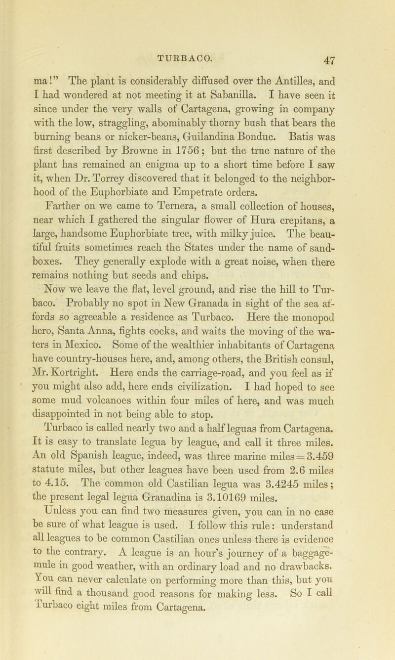 TURBACO. ma!” The plant is considerably diffused over the Antilles, and I had wondered at not meeting it at Sabanilla. I have seen it since under the very walls of Cartagena, growing in company with the low, straggling, abominably thorny bush that bears the burning beans or nicker-beans, Guilandina Bonduc. Batis was first described by Browne in 1756; but the time nature of the plant has remained an enigma up to a short time before I saw it, when Dr. Torrey discovered that it belonged to the neighbor- hood of the Euphorbiate and Empetrate orders. Farther on we came to Ternera, a small collection of houses, near which I gathered the singular flower of Hura crepitans, a large, handsome Euphorbiate tree, with mdky juice. The beau- tiful fruits sometimes reach the States under the name of sand- boxes. They generally explode with a great noise, when there remains nothing but seeds and chips. Now we leave the flat, level ground, and rise the hill to Tui- baco. Probably no spot in New Granada in sight of the sea af- fords so agreeable a residence as Turbaco. Here the monopod hero, Santa Anna, fights cocks, and waits the moving of the wa- ters in Mexico. Some of the wealthier inhabitants of Cartagena have country-houses here, and, among others, the British consul, Mr. Kortright. Here ends the carriage-road, and you feel as if you might also add, here ends civilization. I had hoped to see some mud volcanoes within four miles of here, and was much disappointed in not being able to stop. Turbaco is called nearly two and a half leguas from Cartagena. It is easy to translate legua by league, and call it three miles. An old Spanish league, indeed, was three marine miles = 3.459 statute miles, but other leagues have been used from 2.6 miles to 4.15. The common old Castilian legua was 3.4245 miles; the present legal legua Granadina is 3.10169 miles. Unless you can find two measures given, you can in no case be sure of what league is used. I follow this rule: understand all leagues to be common Castilian ones unless there is evidence to the contrary. A league is an hour’s journey of a baggage- mule in good weather, vdth an ordinary load and no drawbacks. You can never calculate on performing more than this, but you will find a thousand good reasons for making less. So I call iurbaco eight miles from Cartagena.