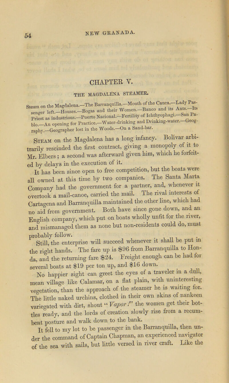 CHAPTER V. THE MAGDALENA STEAMER. Steam on the Magdalena.—The Barranquilla.—Mouth of the Cauca. ' senger left.-Houses.-Bogas and their Women.-Banco and its Ants. Its PriL as industrious.-Puerto Nacional.-Fertility of Ichthyophagi -^an Pa- blo.—An opening for Practice.—Water-drinking and Drinking-water. Geog- raphy.—Geographer lost in the Woods.—On a Sand-bar. Steam on the Magdalena has a long infancy. Bolivar arbi- trarily rescinded the first contract, giving a monopoly of it to Mr. Elhers ; a second was afterward given him, which he forfeit- ed hy delays in the execution of it. It has been since open to free competition, but the boats were all owned at this time by two companies. The Santa Marta Company had the government for a partner, and, whenever it overtook a mail-canoe, carried the mail. The rival interests of Cartagena and Barranquilla maintained the other line, which had no aid from government. Both have since gone down, and an English company, which put on boats wholly unfit for the river, and mismanaged them as none but non-residents could do, must probably follow. Still, the enterprise will succeed whenever it shall be put in the right hands. The fare up is $96 from BarranquiUa to Hon- da, and the returning fare $24. Freight enough can be had for several boats at $19 per ton up, and $16 down. No happier sight can greet the eyes of a tmveler in a difil, mean village like Calamar, on a flat plain, with uninteresting vegetation, than the approach of the steamer he is waiting for. The little naked urchins, clothed in their own skins of nankeen variegated with dirt, shout “ Vapo?' r the women get their bot- tles ready, and the lords of creation slowly rise from a recum- bent posture and walk down to the bank. It fell to my lot to be passenger in the Barranquilla, then un- der the command of Captain Chapman, an experienced navigator of the sea with sails, but little versed in river craft. Like the