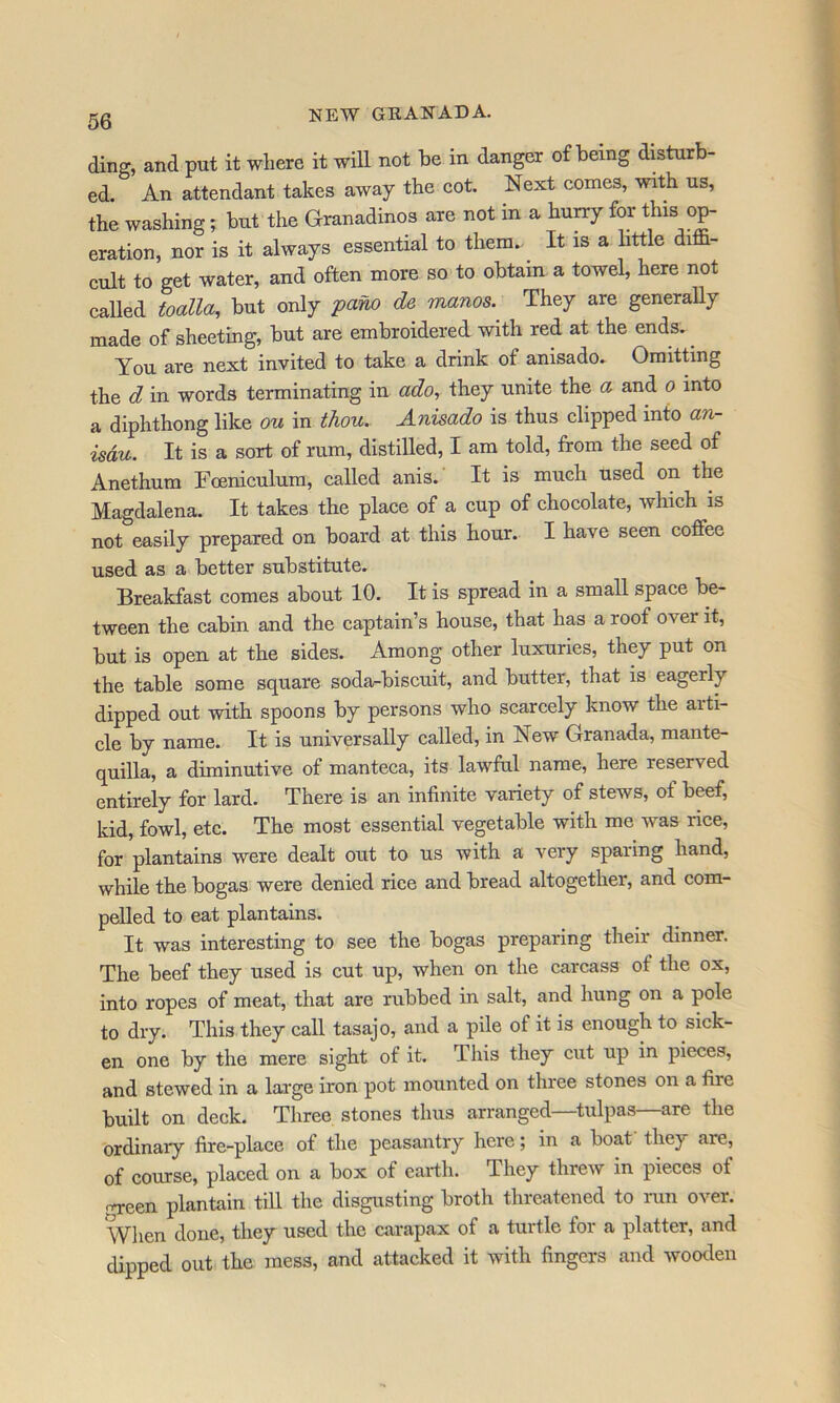 ding, and put it where it will not be in danger of being disturb- ed. An attendant takes away the cot. Next comes, with us, the washing; but the Granadinos are not in a hurry for tliis op- eration, nor is it always essential to them.- It is a httle diffi- cult to get water, and often more so to obtain a towel, here not called toalla, but only 'pano de manos.^ They are generaUy made of sheeting, but are embroidered with red at the ends. ^ You are next invited to take a drink of anisado. Oraitdng the d in words terminating in ado, they unite the a and o into a diphthong like ou in thou. Anisado is thus clipped into an- isdu. It is a sort of rum, distilled, I am told, from the seed of Anethum Foeniculum, called anis. It is much used on the Magdalena. It takes the place of a cup of chocolate, which is not easily prepared on board at this hour. I have seen coffee used as a better substitute. Breakfast comes about 10. It is spread in a small space be- tween the cabin and the captain’s house, that has a roof over it, but is open at the sides. Among other luxuries, they put on the table some square soda-biscuit, and butter, that is eagerly dipped out with spoons by persons who scarcely know the arti- cle by name. It is universally called, in New Granada, mante- quilla, a diminutive of manteca, its lawful name, here reserved entirely for lard. There is an infinite variety of stews, of beef, kid, fowl, etc. The most essential vegetable with me was rice, for plantains were dealt out to us with a very sparing hand, while the bogas were denied riee and bread altogether, and com- pelled to eat plantains. It was interesting to see the bogas preparing their dinner. The beef they used is cut up, when on the carcass of the ox, into ropes of meat, that are rubbed in salt, and hung on a pole to dry. This they call tasajo, and a pile of it is enough to sick- en one by the mere sight of it. This they cut up in pieces, and stewed in a large iron pot mounted on three stones on a fire built on deck. Three stones thus arranged—tulpas—are the ordinary fire-place of the peasantry here; in a boat they are, of eourse, placed on a box of earth. They threw in pieces of nreen plantain till the disgusting broth threatened to run over. When done, they used the carapax of a turtle for a platter, and dipped out the mess, and attacked it with fingers and wooden