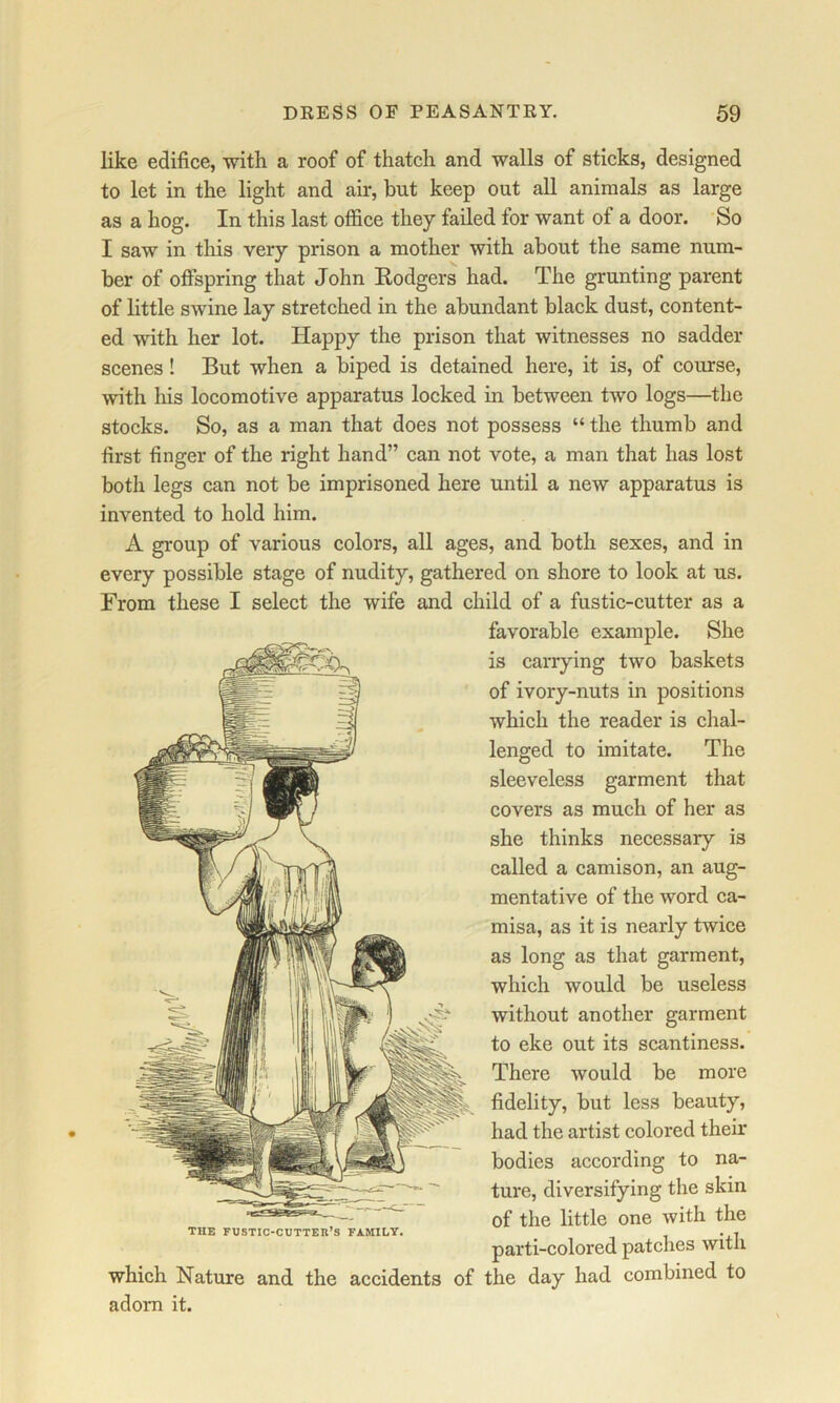 like edifice, -with a roof of thatch and walls of sticks, designed to let in the light and ah*, but keep out all animals as large as a hog. In this last office they failed for want of a door. So I saw in this very prison a mother with about the same num- ber of offspring that John Rodgers had. The grunting parent of little swine lay stretched in the abundant black dust, content- ed with her lot. Happy the prison that witnesses no sadder scenes! But when a biped is detained here, it is, of course, with his locomotive apparatus locked in between two logs—the stocks. So, as a man that does not possess “ the thumb and first finger of the right hand” can not vote, a man that has lost both legs can not be imprisoned here until a new apparatus is invented to hold him. A group of various colors, all ages, and both sexes, and in every possible stage of nudity, gathered on shore to look at us. From these I select the wife and child of a fustic-cutter as a favorable example. She is carrying two baskets of ivory-nuts in positions which the reader is clial- lenged to imitate. The sleeveless garment that covers as much of her as she thinks necessary is called a camison, an aug- mentative of the word ca- misa, as it is nearly twice as long as that garment, which would be useless without another garment to eke out its scantiness. There would be more fidelity, but less beauty, had the artist colored their bodies according to na- ture, diversifying the skin of the little one with the THE FUSTIC-CUTTEK’S FAMILY. . . parti-colored patches with which Nature and the accidents of the day had combined to adorn it.