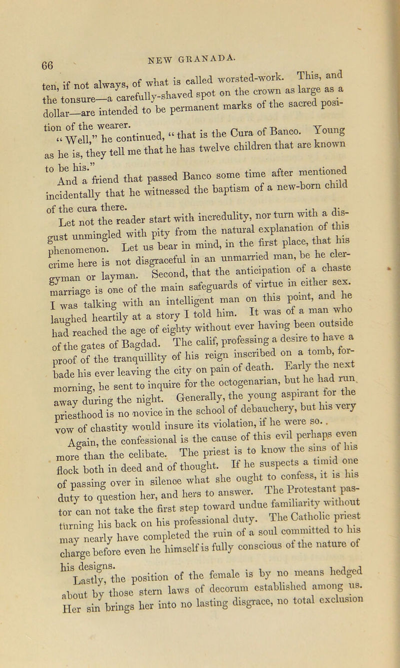 ten if not always, of what is called worsted-work. This, an ten, It not a ^ snot on the crown as large as a the tonsure—a carefully-shaved spot on | dollar-are intended to be permanent marks of the sacred posi ““ We“:nti„ued, “ that is the Cura of Banco. Young as he is, they tell me that he has twelve children that are known And a ftiend that passed Banco some time after incidentaUy that he witnessed the baptism of a new-born chUd Ut thTrt’ader start with incredulity, nor turn with a di^ ™st ulingled with pity from the natural explanation of th. phenomenon. Let us bear in mind, in the first t crime here is not disgraceful in an unmamed man, be he cle evman or layman. Second, that the anticipation of a chaste Slrriage is one of the main safeguards of virtue “ I was miking with an intelligent man on this point, an laughed heartUy at a story I told him. It was of a ^ had reached the age of eighty without ever having been outside of the gates of Bagdad. The calif, professing a proof of the tranquillity of his rei^ inscribed ' bade his ever leaving the city on pain of death. Eai y the ne morning, he sent to inquire for the octogenarian, but he had ran. away during the night. Generally, the young aspirant for the priesthood is no novice in the school of debauchery, but ns very vow of chastity would insure its violation, if he were so.. Again, the confessional is the cause of this evil perhaps even more®than the celibate. The priest is to know the sms ot his flock both in deed and of thought. If he suspects a timid one of passing over in silence what she ought to cmfess, it is ■ duty to question her, and hers to answer The Pratestant pa^ tor can not take the first step toward undue famiharity witho rarning his back on his professional duty. The Catholic pnest may nearly have completed the rum of a soul committed to iis large befL even he himself is fully conscious ot the nature of ifasT the Of about by those stern laws of decorum established among us. Ito sin brings her into no lasting disgrace, no total exclusion