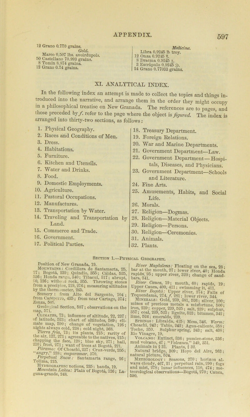 12 Grano 0.7T0 grains. Gold. Marco 0.507 lbs. avoirdupois. 50 Castellano 70.993 grains. 8 Tomin 8.874 grains. 12 Grano 0.74 grains. Medicine. Libra 0.9245 ft troy. 12 Onza 0.9215 5. 8 Dracma 0.9245 3. 3 Escrupulo 0.92.6 3. 24 Grano 0.77033 grains. XI. ANALYTICAL INDEX. In the following index an attempt is made to collect the topics and things in- troduced into the narrative, and arrange them in the order they might occupy in a philosophical treatise on New Granada. The references are to pages, and those preceded by/, refer to the page where the object is figured. The indW is iirranged into thirty-two sections, as follows: 1. Physical Geography. 2. Races and Conditions of Men. 3. Dress. 4. Habitations. 5. Furniture. 6. Kitchen and Utensils. 7. Water and Drinks. 8. Food. 9. Domestic Employments. 10. Agriculture. 11. Pastoral Occupations. 12. Manufactures. 13. Transportation by Water. 14. Traveling and Transportation by Land. 15. Commerce and Trade. 16. Government. 17. Political Parties. 18. Treasury Department. 19. Foreign Relations. 20. War and Marine Departments. 21. Government Department—Law. 22. Government Department—Hospi- tals, Diseases, and Phj^sicians. 23. Government Department—Schools and Literature. 24. Fine Arts. 25. Amusements, Habits, and Social Life. 26. Morals. 27. Religion—Dogmas. 28. Religion—Material Objects. 29. Religion—Persons. 30. Religion—Ceremonies. 31. Animals. 32. Plants. Position of New Granada, 19. Mouxtainb : Cordillera de Santamarta, 25, 27; Bogotd, 239; Quindio, 355; Cdldas, 625, 536: Honda rangu, 340; Tibacui, 817; abrupt, 90, 126; witho.ic rock, 355. Tluowing stones from a precipice, 219, 276; measuring altitudes by the thermometer, 265. Scenery : from Alto del Sargento, 104 ; from Carepeifo, 435; from near Cartago, 374; Zonza, 60.5. Geological Section, 687; observations on the map, 571. Climates, 73; influence of altitude, 22, 237; of latitude, 623; chart of altitudes, 689; cli- mate map, 590 ; change of vegetation, 126 ; ni^ts always cold, 238; cold night, 368. Tiep-afria, 73; its plants, 215; rarity of the air, 127, 271; agreeable to the natives, 215; chapping the face, 128; blue sky, 271; hail, ‘l!,i>08t, 271; want of trees at Bogotd, 221. Paramo: Of Choachi, 237; Cruz-verde, 256; ‘ angry, 238; emparamar, 370. ^ Snow ; Santamarta range, 26; H YDEooRAPnio notions, 235; bands, 19. Mountain Lakes: Plain of Bogota 126 • La- guna-grande, 248. Section 1.—Physical Geogeapht. River Magdalena: Floating on the sea, 28; bar at the mouth, 27; lower river, 40; Honda rapids, 95; upper river, 320; change of sand- bars, 341. River Cauca, 19; mouth, 60; rapids, 19; Upper Cauca, 400, 411; swimming it, 411 River Bogotd: Upper river, 274; Palis of Tequendama, 274, /. 281; lower river, 344 Mineeals: Gold, 289, 881, 626; silver, 100; mines of precious metals a misfortune, 600; iron, 239 ; copper, 239,525; salt, 239; sulphur, 3o7; coal, 289, 523; lignite, 523; bitumen, 342; lime, 524; emeralds, 239. Springs : Libraida, 415; Mesa, 846. Warm; Choachi, 242; Tabio, 242; Agua-caliente, 358; Toche, 359. Sulphur spring, 343; salt, 438; Eio Vinagre, 19. Volcano: Extinct, 836; pumice-stone, 336; mud volcano, 47; ^^VolcaTies, 349, 351. Animals in § 31. Plants, § 32. Natural bridge, 309; Hoyo del Aire, 263; natural picture, 524. Meteorology : Seasons, 270 ; horizon al- ways cloudy, 467, 21; perpetual rain, 290 ; fogs and mist, 278; lunar influences, 110, 474; me- teorological observations—Bogotd, 270; Cauca,