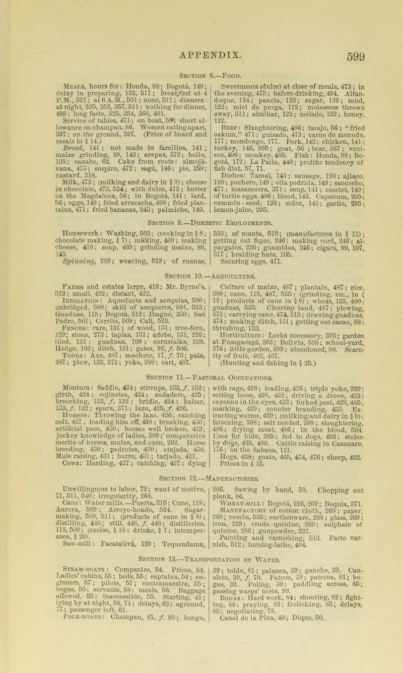 Section Meai.6, hours for: Honda, 98; Bogota, 149; delay in preparing, 123, 611; breakfast at 4 P.M.,821; at 6 A.M., 601; none, 611; dimiers: at night, 325, 352, 357, 511; nothing for dinner, 488; long fasts, 325, 354, 366, 401. Service of tables, 471; on boat, 5^ short al- lowance on champan, 86. Women eating apart, 397; on the ground, 397. (Price of board and meals in § 14.) Bread, 141 : not made in families, 141; maize grinding, 89, 143; arepas, 372; bollo, 108; cazabe, 6i C!ake from roots: almojd- vana, 473; suspiro, 472; sagu, 146; pie, 150; custard, 318. Milk, 473; (milking and dairy in § 9); cheese in chocolate, 473, 534; with dulce, 473; butter on the Magdalena, 56; in Bogota, 141; lard, 56; eggs, 149; fried arracacha, 498; fried plan- tains, 471; fried bananas, 343; paimiche, 149. Section 9.—Dome Housework: Washing, 503; (cooking in § 8; chocolate making, § 7); milking, 469; making cheese, 470; soap, 469; grinding maize, 89, 143. Spinning, 289; weaving, 619; of ruanas. (.—Food. Sweetmeats (dulce) at close of meals, 473; in the evening, 475; before drinking, 494 Alfan- doque, 124; panels, 122; sugar, 122; miel, 122; miel de purga, 122; molassess thrown away, 511; almibar, 122; melado, 122; honey, 122. Beef: Slaughtering, 4S6; tasajo, 56 ; “fried oakum, 471; guisado, 473; came de menudo, 177; mondongo, 177. Pork, 143: chicken, 141; turkey, 146, 295; goat, 56 ; bear, 367; veni- son, 496; monkey,485. Fish: Honda,98; Bo- gotfi, 172; La Paila, 448; prolific tendency of fish diet, 67, 71. » Dishes: Tamal, 143; sausage, 120;. ajiaco, 120; puchero, 149 ; olla podrida, 149; sancocho, 471; masamorra, 371; soup, 141; omelet, 149; of turtle eggs, 486; blood, 142. Capsicum, 295; cummin - seed, 120; color, 141; garlic, 295; lemon-juice, 295. TIC Employments. 533; of manta, 619; (manufactures in § 12); getting out fique, 246; making cord, 246; al- pargates, 236; guambias, 246; cigars, 99, 107, 817 ; braiding hats, 105. Securing eggs, 471. Section 10.- Fakms and estates large, 418; Mr. Byrne’s, 512; small, 422; distant, 422. IP.EIGATION: Aqueducts and acequias, 500; unbridged, 500; skill of acequcros, 501, 523; Gunduas, 115; Bogotd, 212; Ibague, 330; San Pedro, 501; Cerrito, 509; Cali, 523. Fences: rare, 131; of wood, 181; tree-fem, 129; stone, 273; tapias, 131; adobe, 131, 226; tiled, 131 : guaduas, 109 ; cornstalks, 539. Hedge, 103; ditch, 131; gates, 92,/. 506. Tools: Axe, 487; machete, 17,/. 70; pala, 487; plow, 133, 273; yoke, 289; cart, 487. Section 11.—Pasi Montura: Saddle, 424; stirrups, 183,/, 132; girth, 424 ; cojinetes, 424; sudadero, 425; breeching, 133, /. 132 ; bridle, 424 ; halter, 133,/. 132; spurs, 371; lazo, 425,/. 426. Hobses: Throwing the lazo. 426; catching colt, 427 ; leading him off, 430 ; breaking, 430; artificial pace, 430; horses well broken, 423; jockey knowledge of ladies, 399;' comparative merits of horses, mules, and oxen, 202. Horse breeding, 480; padrotes, 430; atajada, 430. Mule raising, 431; burro, 481; tarjado, 431. Cows: Herding, 427; catching, 427; dying .AOHICtrLTUKE. Culture of maize, 487; plantain, 487; rice, 500; cane, 118, 487, 535; (grinding, etc., in { 12; products of cane in § 8) ; wheat, 133, 400; guaduas, 635. Clearing land, 487; plowing, 273; carrjdngcane, 474,315; drawing guaduas, 474; making ditch, 181; getting out cacao, 88; threshing, 133. Horticulture: Locks necessary, 303; garden at Fusagasuga, 303; Bolivia, 538; school-yard, 376; little garden, 399; abandoned, 90. Scarc- ity of fruit, 403, 467. (Hunting and fishing in § 26.) (EAL Occupations. with rage, 428; leading, 428; triple yoke, 289: setting loose, 428, 432; driving a drove, 433; cayenne in the eyes, 433; forked post, 429,486, marking, 429; counter branding, 433. Ex trading worms, 429; (milking and dairy in § 9): fattening, 398; salt needed, 398; slaughtering, 486; drying meat, 486; in the blood, 634. Uses for hide, 385; fed to dogs, 496; stolen by dog.s, 425, 490. Cattle raising in Casanare, 176; on the Sabana, 131. Hogs, 438; goats, 465, 474, 476; sheep, 402. Ih-ices in § 15. Section 12.—Manufactobies. Unwillingness to labor, 72; want of motive, 71, 511, 540; irregularity, 268. Cane: Watermills.—Puerta,815; Cune, 118; Aurora, 509 ; Arroyo-hondo, 524. Sugar- making, 609, 611; (products of cane in §8); distilling, 448; still. 448,/. 448; distilleries, 118, 609; (excise, 5 18; drinks, 5 7; intemper- ance, § 26). Saw-mill: Facatativd, 129 ; Tequendama, 286. Sawing by hand, 38. Chopping out plank, 86. WIIE-YT-MILL: Bogota, 226,269; Boquia,371. Manufactoby of cotton cloth, 269 ;• paper, 269; combs, 626; earthenware, 268 ; glass, 269; iron, 239; crude quinine; 269; sulphate of quinine, 286; gunpowder, 227. Painting and varnishing, 612. Pasto var- nish, 512; turning-lathe, 404. Section 13.—Tbanspobtation by Wateb. Steam-boats : Companies, 64. Prices, 64. Ladies’cabins, 55; beds, 55; captains, 54; en- gineers, 57 ; pilots, 67; contramaestre, 55; liogas, 55; servants, 68; meals, 56. Baggage allowed, 55; inaccessible, .55. Starting, 41; lying by at night, 58, 71; delays, 63; aground, 77; passenger left, 61. Pole-boats: Champan, 81, /. 80; bongo, 39; toldo, 81; palanca, 39; gancho, 39. Can- alete, 39, /. 70. Patron, 39; patrona, 81; bo- gas, 39. Poling, 39; paddling across, 86; passing wasps’ nests, 90. Bogas: Hard work, 84; shouting, 82; fight- ing, 66; praying, 82; frolicking, 86; delays, 85; negotiating, 78. Canal do la Pifla, 40; Dique, 60.