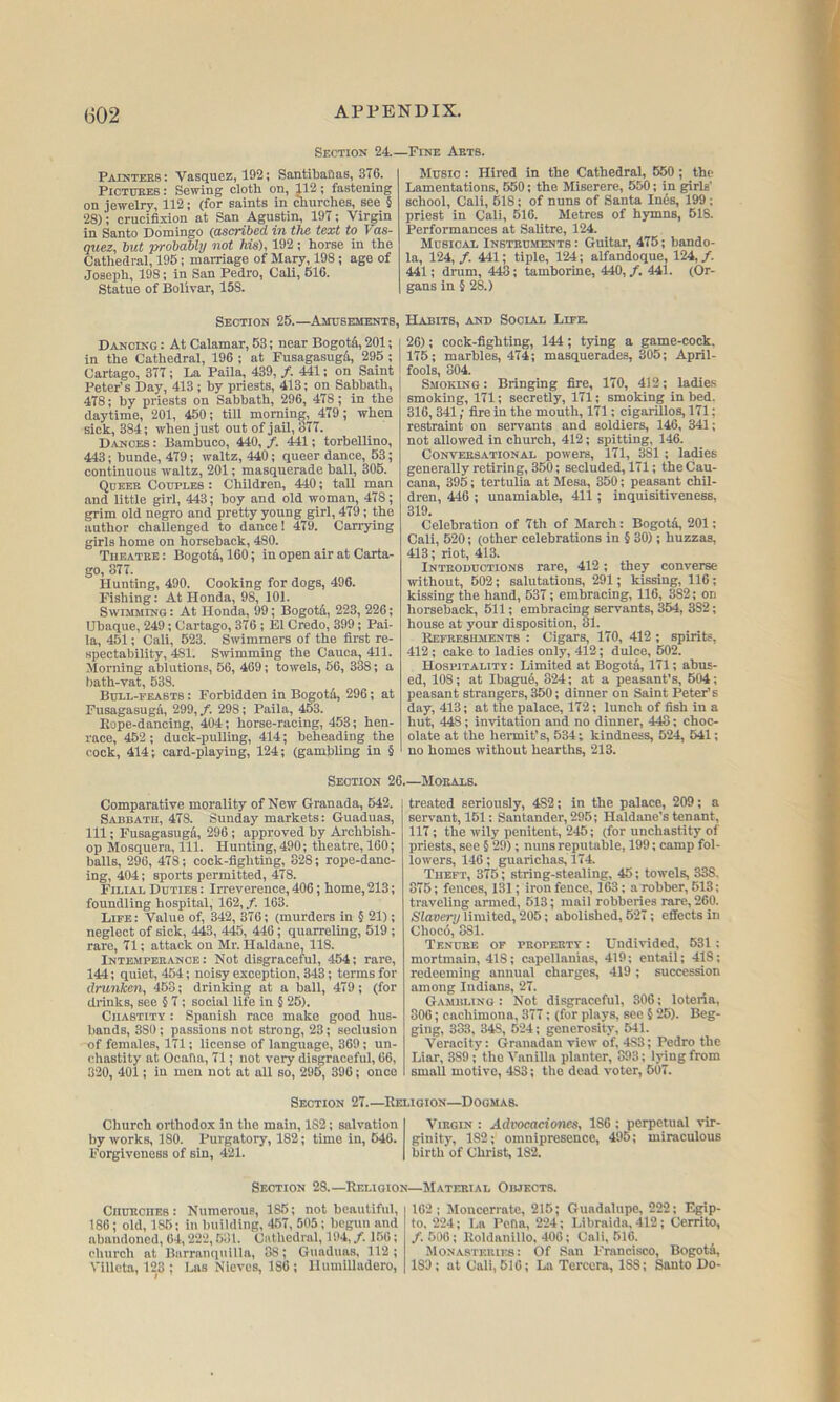 Section 24. • Paintekb: Vasquez, 192; Santitaflas, 376. PiCTUKEB: Sewing cloth on, 112 ; fastening on jewelry, 112; (for saints in churches, see § 28); crucifixion at San Agustin, 197; Virgin in Santo Domingo (ascribed in the text to Vas- quez, but probably not his), 192 ; horse in the Cathedral, 195; marriage of Mary, 198; age of Joseph, 198; in San Pedro, Cali, 516. Statue of Bolivar, 158. -Fine Aets. Music : Hired in the Cathedral, 550; the Lamentations, 550; the Miserere, 550; in girls' school, Cali, 518; of nuns of Santa Ines, 199 ; priest in Cali, 516. Metres of hymns, 618. Performances at Salitre, 124. Mubicae Insteuments : Guitar, 475; hando- la, 124,/. 441; tiple, 124; alfandoque, 124,/. 441; drum, 443; tamborine, 440, /. 441. (Or- gans in § 28.) Section 25.—Amusements, Dancing : At Calamar, 53; near Bogota, 201; in the Cathedral, 196 ; at FusagasugA, 295 ; Cartago, 377; La Paila, 439, /. 441; on Saint Peter’s Day, 413; by priests, 413; on Sabbath, 478; by priests on Sabbath, 296, 478; in the daytime, 201, 450; till morning, 479; when sick, 384; when just out of jail, 377. D.vnces : Bambuco, 440, /. 441; torbellino, 443; bunde, 479; waltz, 440; queer dance, 53; continuous waltz, 201; masquerade ball, 306. Queer Couples : Children, 440; tall man and little girl, 443; boy and old woman, 478; grim old negro and pretty young girl, 479; the author challenged to dance! 479. Carrying girls home on horseback, 480. Tueatee: Bogota, 160; in open air at Carta- go, 877. Hunting, 490. Cooking for dogs, 496. Fishing: At Honda, 98, 101. Swimming : At Honda, 99; Bogota, 223, 226; Ubaque, 249; Cartago, 376 ; El Credo, 399; Pai- la, 451; Cali, 523. Swimmers of the first re- spectability, 481. Swimming the Cauca, 411. Morning ablutions, 66, 469; towels, 56, 388; a l)ath-vat, 538. Bull-feasts : Forbidden in Bogota, 296; at Fusagasuga, 299, /. 298; Paila, 453. Eope-dancing, 404; horse-racing, 453; hen- race, 452; duck-pulling, 414; beheading the cock, 414; card-playing, 124; (gambling in § Habits, and Social Life 26); cock-fighting, 144; tying a game-cock. 175; marbles, 474; masquerades, 305; April- fools, 804. Smoking: Bringing fire, 170, 412; ladias smoking, 171; secretly, 171; smoking in bed. 316,341; fire in the mouth, itl; cigarillos, 171; restraint on servants and soldiers, 146, 341; not allowed in church, 412; spitting, 146. CONVEES.ATIONAL powers, 171, 381 ; ladies generally retiring, 350; secluded, 171; the Cau- cana, 395; tertulia at Mesa, 350; peasant chil- dren, 446 ; unamiable, 411; inquisitiveness, 319. Celebration of 7th of March: Bogota, 201; Cali, 520; (other celebrations in § 30); huzzas, 413; riot, 413. Inteoductions rare, 412; they converse without, 502; salutations, 291; kissing, 116; kissing the hand, 537; embracing, 116, 382; on horseback, 511; embracing servants, 354, 382; house at your disposition, 31. Kefeebhments : Cigars, 170, 412 ; spirits, 412; cake to ladies only, 412; dulce, 502. Hospitality : Limited at Bogota, 171; abus- ed, 108; at Ibagu6, 824; at a peasant’s, 504; peasant strangers, 350; dinner on Saint Peter’s day, 413; at the palace, 172; lunch of fish in a hut, 448; invitation and no dinner, 448; choc- olate at the hermit’s, 534; kindness, 524, 541; no homes without hearths, 213. Section 26. Comparative morality of New Granada, 642. Sabbath, 478. Sunday markets: Guaduas, 111; Fusagasugd, 296; approved by Archbish- op Mosquera, 111. Hunting, 490; theatre, 160; balls, 296, 478; cock-fighting, 328; rope-danc- ing, 404; sports permitted, 478. Filial Duties : Irreverence, 406; home, 213; foundling hospital, 162, /. 163. Life: Value of, 342, 376; (murders in § 21); neglect of sick, 443, 445, 446; quarreling, 519 ; rare, 71; attack on Mr. Haldane, 118. Intemperance: Not disgraceful, 454; rare, 144; quiet, 454; noisy exception, 343; terms for drunken, 453; drinking at a ball, 479; (for drinks, see § 7; social life in § 26). Chastity : Spanish race make good hus- bands, 380; passions not strong, 23; seclusion of females, 171; license of language, 369; un- chastity at Ocafla, 71; not very disgraceful, 66, 320, 401; in men not at all so, 295, 396; once .—Morals. treated seriously, 482; in the palace, 209; a servant, 151: Santander, 295; Haldane’s tenant, 117; the wily penitent, 245; (for unchastity of priests, see § 29); nuns reputable, 199; camp fol- lowers, 146; guarichas, 174. Theft, 375; string-stealing, 45; towels, 338. 875; fences, 131; iron fence, 163; a robber, 513: traveling armed, 513; mail robberies rare, 260. Slavery limited, 205; abolished, 527; effects in Choc6, 381. Tenuee of peopfjity : Undivided, 631 : mortmain, 418; capellanias, 419; entail; 418; redeeming annual charges, 419 ; succession among Indians, 27. Gambling ; Not disgraceful, 306; loteria, 306; cachimona, 377; (for plays, see § 25). Beg- ging, 333, 348, 624; generosity, 541. Veracity: (jranadan view of, 483; Pedro the Liar, 389; the Vanilla planter, 893; lying from small motive, 483; the dead voter, 507. Section 27 Religion—Dogmas. Church orthodox in the main, 182; salvation by works, 180. Purgatory, 182; time in, 546. Forgiveness of sin, 421. Virgin : Advocacioncs, 186 ; perpetual vir- ginity, 182; omnipresence, 495; miraculous birth of Christ, 182. Section 28.—Religion—Material Objects. Chueciieb : Numerous, 186; not beautiful, 186; old, 186; in building, 467, 505; begun and abandoned, 64,222,581. Cathedral, 194, /. 156; church at Barranquilla, 38; Guaduas, 112; Vilicta, 123 ; Las Nieves, 186 ; llumilladero. 162 ; Moucerrate, 215; Guadalupe, 222; Egip- to. 224; La PcOa, 224; Libraida, 412; Cerrito, /. 500; Roldanillo. 406; Cali, 516. Monasteries: Of San Francisco, Bogota, 189; at Cali, 516; La Terccra, 188; Santo Do-