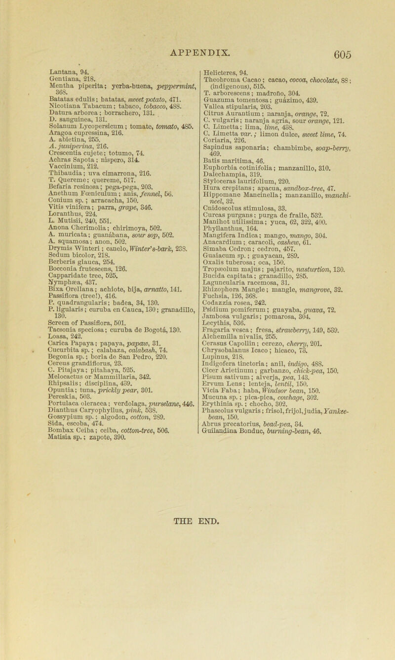 Lantana, 94. Gentiana, 218. Mentha piperita; 368. yerba-bnena, peppermint. Batatas edulis; batatas, sweet potato, 471. Nicotiana Tabacum; tabaco, tobacco, 488. Datura arborea; borrachero, 131. D. sang^uinea, 131. Solanum Lycopersicum; tomate, tomato, 486. Aragoa cupressina, 216. A. abietina, 255. A. juniperina, 216. Crescentia cujete; totumo, 74. Acbras Sapota; nispero, 314. Vaccinium, 212. Thibaudia; uva cimarrona, 216. T. Quereme; quereme, 617. Befaria resinosa; pega-pega, 203. Anethum Fceniculum; anis, fennd, 66. Conium sp.; arracacha, 150. Vitis vinifera; parra, grape, 846. Loranthus, 224 li. Mutisii, 240, 551. Anona Cherimolia; chirimoya, 502. A. mimcata; guanibana, sour sop, 602. A. squamosa; anon, 602. Drymis Winter!; canelo. Winter's-bark, 238. Sedum bicolor, 218. Berberis glauca, 254. Bocconia frutescens, 126. Capparidate tree, 625. Nymphaea, 437. Bixa Orellana; achiote, bija, amatto, 141. Passiflora (tree!), 416. P. quadrangularis; badea, 34, 130. P. ligularis; curuba en Cauca, 180; granadiUo, Screen of Passiflora, 601. Tacsonia speciosa; curuba de Bogota, 130. Loasa, 242. Carica Papaya; papaya, papaw, 31. Cucurbita sp.; calabaza, calabash, 74. Begonia sp.; borla de San Pedro, 220. Cereus grandiflorus, 23. C. Pitajaya; pitahaya, 525. Melocactus or Mammillaria, 342. Rbipsalis; disciplina, 489. Opuntia; tuna, prickly pear, 301. Pereskia, 603. Portulaca oleracea; verdolaga, purselane, 446. Dianthus Caryophyllus, pink, 538. Gossypium sp.; algodon, cotton, 289. Sida, escoba, 474. Bombax Ceiba; ceiba, cotton-tree, 606. Matisia sp.; zapote, 390. Helicteres, 94. Theobroma Cacao; cacao, cocoa, chocolate, 88; (indigenous), 616. T. arborescens; madrono, 304 Guazuma tomentosa; gu^zimo, 439. Vallea stipularis, 203. Citrus Aurantium; naranja, orange, 72. C. vulgaris; naranja agria, sour orange, 121. C. Limetta; lima, lime, 488. C. Limetta ■yor.; limon dulce, sweet lime, 74. Coriaria, 226. Sa^ndus saponaria; chambimbe, soap-berry, Batis maritima, 46. Euphorbia cotinifolia; manzanillo, 310. Dalecbampia, 319. Styloceras laurifolium, 220. Ilnra crepitans; apacua, sandbox-tree, 47. Hippomane Mancinella; manzanillo, manchi- neel, 32. Cnidoscolus stimulosa, 33. Curcas purgans; purga de fraile, 632. Manlhot utilissima; yuca, 62, 322, 400. Phyllanthus, 164. Mangifera Indica; mango, mango, 304. Anacardium; caracoli, cashew, 61. Simaba Cedron; cedron, 467. Guaiacum sp.; guayacan, 289. Oxalis tuberosa; oca, 160. Tropseolum majus; pajarito, nasturtion, 130. Bucida capitata; granadillo, 286. Laguncnlaria racemosa, 31. Ehizophora Mangle; mangle, mangrove, 32. Fuchsia, 126, 368. Codazzia rosea, 242. Psidium pomiferum; guayaba, guava, 72. Jambosa vulgaris; pomarosa, 304. Lecythis, 636. Fragaria vesca; fresa, strawberry, 149, 639. Aicbemilla nivalis, 266. Cerasus Capollin; cerezo, cherry, 201. Chrysobalanus Icaco ; bicaco, 73. Lupinus, 218. Indigofera tinctoria; anil, indigo, 488. Cicer Arietinum; garbanzo, chick-pea, 150. Pisum sativum; alveija, pea, 143. Ervum Lens; lenteja, lentil, 160. Vicia Faba; baba, Windsor bean, 150. Mucuna sp.; pica-pica, cowhage, 302. Erythinia sp.; chocho, 302. Phaseolus vulgaris; frisol, frijol, judia, Yankee- bcan, 150. Abrus precatorius, bead-pea, 84. Guilandina Bonduc, burning-bean, 46. I THE END,