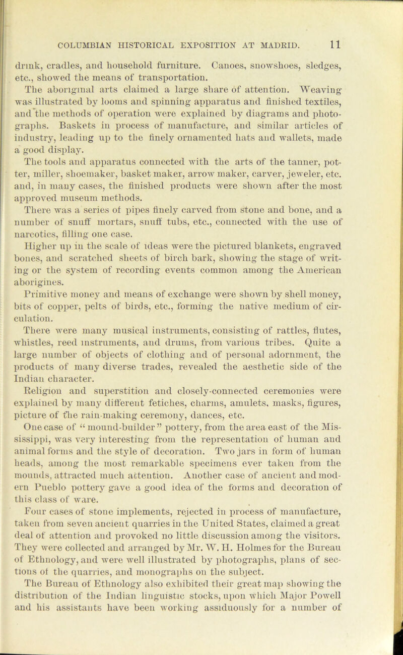 drink, cradles, and household furniture. Canoes, snowshoes, sledges, etc., showed the means of transportation. The aboriginal arts claimed a large share of attention. Weaving was illustrated by looms and spinning apparatus and finished textiles, and the methods of operation were explained by diagrams and photo- graphs. Baskets in process of manufacture, and similar articles of industry, leading up to the finely ornamented hats and wallets, made a good display. The tools and apparatus connected with the arts of the tanner, pot- ter, miller, shoemaker, basket maker, arrow maker, carver, jeweler, etc. and, in many cases, the finished products were shown after the most approved museum methods. There was a series ot pipes finely carved from stone and bone, and a number of snuff mortars, snuff tubs, etc., connected with the use of narcotics, filling one case. Higher up in the scale of ideas were the pictured blankets, engraved bones, and scratched sheets of birch bark, showing the stage of writ- ing or the system of recording events common among the American aborigines. Primitive money and means of exchange were shown by shell money, bits of copper, pelts of birds, etc., forming the native medium of cir- culation. There were many musical instruments, consisting of rattles, flutes, whistles, reed instruments, and drums, from various tribes. Quite a large number of objects of clothing and of personal adornment, the products of many diverse trades, revealed the aesthetic side of the Indian character. Religion and superstition and closely-connected ceremonies were explained by many different fetiches, charms, amulets, masks, figures, picture of t*ke rain-making ceremony, dances, etc. One case of “mound-builder” pottery, from the area east of the Mis- sissippi, was very interesting from the representation of human and animal forms and the style of decoration. Two jars in form of human heads, among the most remarkable specimens ever taken from the mounds, attracted much attention. Another case of ancient and mod- ern Pueblo pottery gave a good idea of the forms and decoration of this class ot ware. Four cases of stone implements, rejected in process of manufacture, taken from seven ancient quarries in the United States, claimed a great deal of attention and provoked no little discussion among the visitors. They were collected and arranged by Mr. W. H. Holmes for the Bureau of Ethnology, and were well illustrated by photographs, plans of sec- tions ol the quarries, and monographs on the subject. The Bureau of Ethnology also exhibited their great map showing the distribution of the Indian linguistic stocks, upon which Major Powell and his assistants have been working assiduously for a number of