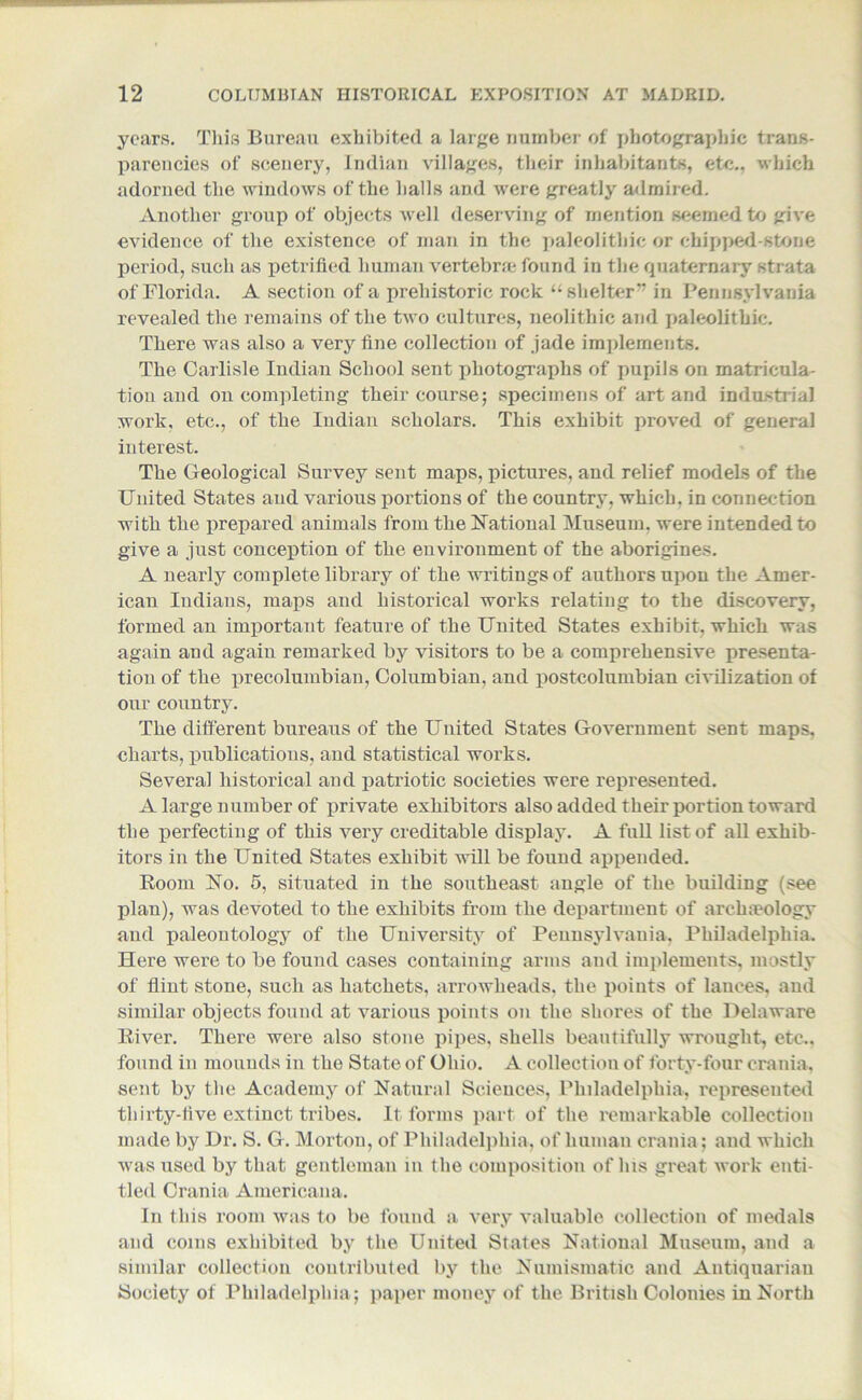 years. This Bureau exhibited a large number of photographic trans- parencies of scenery, Indian villages, their inhabitants, etc., which adorned the windows of the halls and were greatly admired. Another group of objects well deserving of mention seemed to give evidence of the existence of man in the paleolithic or chipped-stone period, such as petrified human vertebra; found in the quaternary strata of Florida. A section of a prehistoric rock “shelter” in Pennsylvania revealed the remains of the two cultures, neolithic and paleolithic. There was also a very fine collection of jade implements. The Carlisle Indian School sent photographs of pupils on matricula- tion and on completing their course; specimens of art and industrial work, etc., of the Indian scholars. This exhibit proved of general interest. The Geological Survey sent maps, pictures, and relief models of the United States and various portions of the country, which, in connection with the prepared animals from the National Museum, were intended to give a just conception of the environment of the aborigines. A nearly complete library of the writings of authors upon the Amer- ican Indians, maps and historical works relating to the discovery, formed an important feature of the United States exhibit, which was again aud again remarked by visitors to be a comprehensive presenta- tion of the precolumbian, Columbian, and postcolumbian civilization of our country. The different bureaus of the United States Government sent maps, charts, publications, and statistical works. Several historical and patriotic societies were represented. A large number of private exhibitors also added their portion toward the perfecting of this very creditable display. A full list of all exhib- itors in the United States exhibit will be found appended. Room No. 5, situated in the southeast angle of the building (see plan), was devoted to the exhibits from the department of archaeology and paleontology of the University of Pennsylvania, Philadelphia. Here were to be found cases containing arms and implements, mostly of flint stone, such as hatchets, arrowheads, the points of lances, and similar objects found at various points on the shores of the Delaware River. There were also stone pipes, shells beautifully wrought, etc.. found in mounds in the State of Ohio. A collection of forty-four crania, sent by the Academy of Natural Sciences, Philadelphia, represented thirty-five extinct tribes. It forms part of the remarkable collection made by Dr. S. G. Morton, of Philadelphia, of human crania; and which was used by that gentleman m the composition of his great work enti- tled Crania Americana. In this room was to be found a very valuable collection of medals and coins exhibited by the United States National Museum, and a similar collection contributed by the Numismatic and Antiquarian Society of Philadelphia; paper money of the British Colonies in North