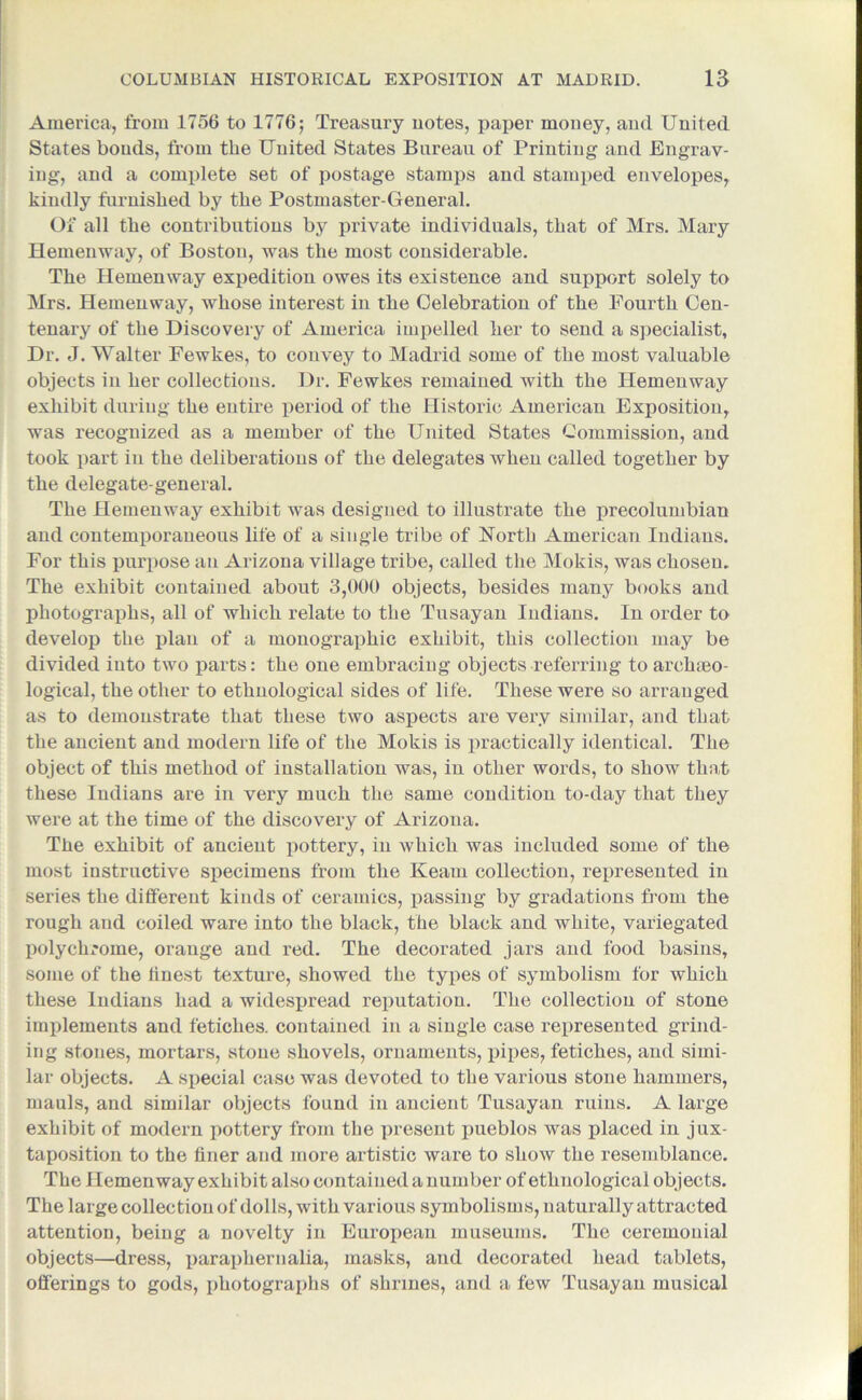 America, from 1756 to 1776; Treasury notes, paper money, and United States bonds, from the United States Bureau of Printing and Engrav- ing, and a complete set of postage stamps and stamped envelopes, kindly furnished by the Postmaster-General. Of all the contributions by private individuals, that of Mrs. Mary Hemenway, of Boston, was the most considerable. The Hemenway expedition owes its existence and support solely to Mrs. Hemenway, whose interest in the Celebration of the Fourth Cen- tenary of the Discovery of America impelled her to send a specialist, Dr. J. Walter Fewkes, to convey to Madrid some of the most valuable objects in her collections. Dr. Fewkes remained with the Hemeuway exhibit during the entire period of the Historic American Exposition, was recognized as a member of the United States Commission, and took part in the deliberations of the delegates when called together by the delegate-general. The Hemenway exhibit was designed to illustrate the precolumbian and contemporaneous life of a single tribe of North American Indians. For this purpose au Arizona village tribe, called the Mokis, was chosen. The exhibit contained about 3,000 objects, besides many books and photographs, all of which relate to the Tusayan Indians. In order to develop the plan of a monographic exhibit, this collection may be divided into two parts: the one embracing objects referring to archaeo- logical, the other to ethnological sides of life. These were so arranged as to demonstrate that these two aspects are very similar, and that the ancient and modern life of the Mokis is practically identical. The object of this method of installation was, in other words, to show that these Indians are in very much the same condition to-day that they were at the time of the discovery of Arizona. The exhibit of ancient pottery, in which was included some of the most instructive specimens from the Kearn collection, represented in series the different kinds of ceramics, passing by gradations from the rough and coiled ware into the black, the black and white, variegated polychrome, orange and red. The decorated jars and food basins, some of the finest texture, showed the types of symbolism for which these Indians had a widespread reputation. The collection of stone implements and fetiches, contained in a single case represented grind- ing stones, mortars, stone shovels, ornaments, pipes, fetiches, and simi- lar objects. A special case was devoted to the various stone hammers, mauls, and similar objects found in ancient Tusayan ruins. A large exhibit of modern pottery from the present pueblos was placed in jux- taposition to the finer and more artistic ware to show the resemblance. The Hemenway exhibit also contained a number of ethnological objects. The large collection of dolls, with various symbolisms, naturally attracted attention, being a novelty in European museums. The ceremonial objects—dress, paraphernalia, masks, and decorated head tablets, offerings to gods, photographs of shrines, and a few Tusayan musical