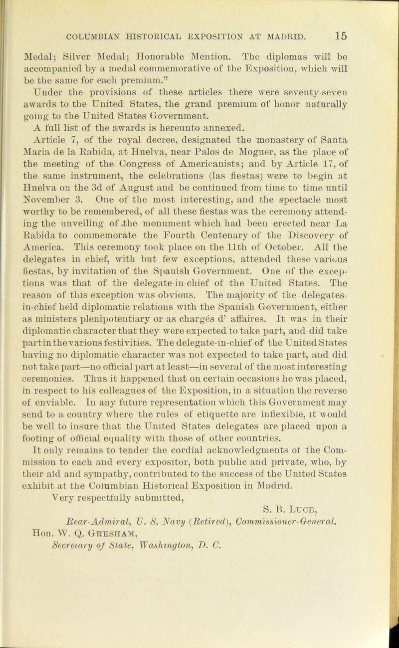 Medal; Silver Medal; Honorable Mention. The diplomas will be accompanied by a medal commemorative of the Exposition, which will be the same for each premium.” Under the provisions of these articles there were seventy-seven awards to the United States, the grand premium of honor naturally going to the United States Government. A full list of the awards is hereunto annexed. Article 7, of the royal decree, designated the monastery of Santa Maria de la Rabida, at Huelva, near Palos de Moguer, as the place of the meeting of the Congress of Americanists; and by Article 17, of the same instrument, the celebrations (las fiestas) were to begin at Huelva on the 3d of August and be continued from time to time until November 3. One of the most interesting, and the spectacle most worthy to be remembered, of all these fiestas was the ceremony attend- ing the unveiling of .the monument which had been erected near La Rabida to commemorate the Fourth Centenary of the Discovery of America. This ceremony took place on the 11th of October. All the delegates in chief, with but few exceptions, attended these various fiestas, by invitation of the Spanish Government. One of the excep- tions was that of the delegate-in-chief of the United States. The reason of this exception was obvious. The majority of the delegates- in-chief held diplomatic relations with the Spanish Government, either as ministers plenipotentiary or as charges d’ affaires. It was in their diplomatic character that they were expected to take part, and did take partin thevarious festivities. The delegate-m-chief of the United States having no diplomatic character was not expected to take part, and did not take part—no official part at least—in several of the most interesting ceremonies. Thus it happened that on certain occasions he was placed, in respect to his colleagues of the Exposition, in a situation the reverse of enviable. In any future representation which this Government may send to a country where the rules of etiquette are indexible, it would be well to insure that the United States delegates are placed upon a footing of official equality with those of other countries. It only remains to tender the cordial acknowledgments of the Com- mission to each and every expositor, both public and private, who, by their aid and sympathy, contributed to the success of the United States exhibit at the Columbian Historical Exposition in Madrid. Very respectfully submitted, S. B. Luce, Rear-Admiral, V. S. Navy [Retired), Commissioner-General. Hon. W. Q. Gresham, Secretary of State, Washington, I). C.