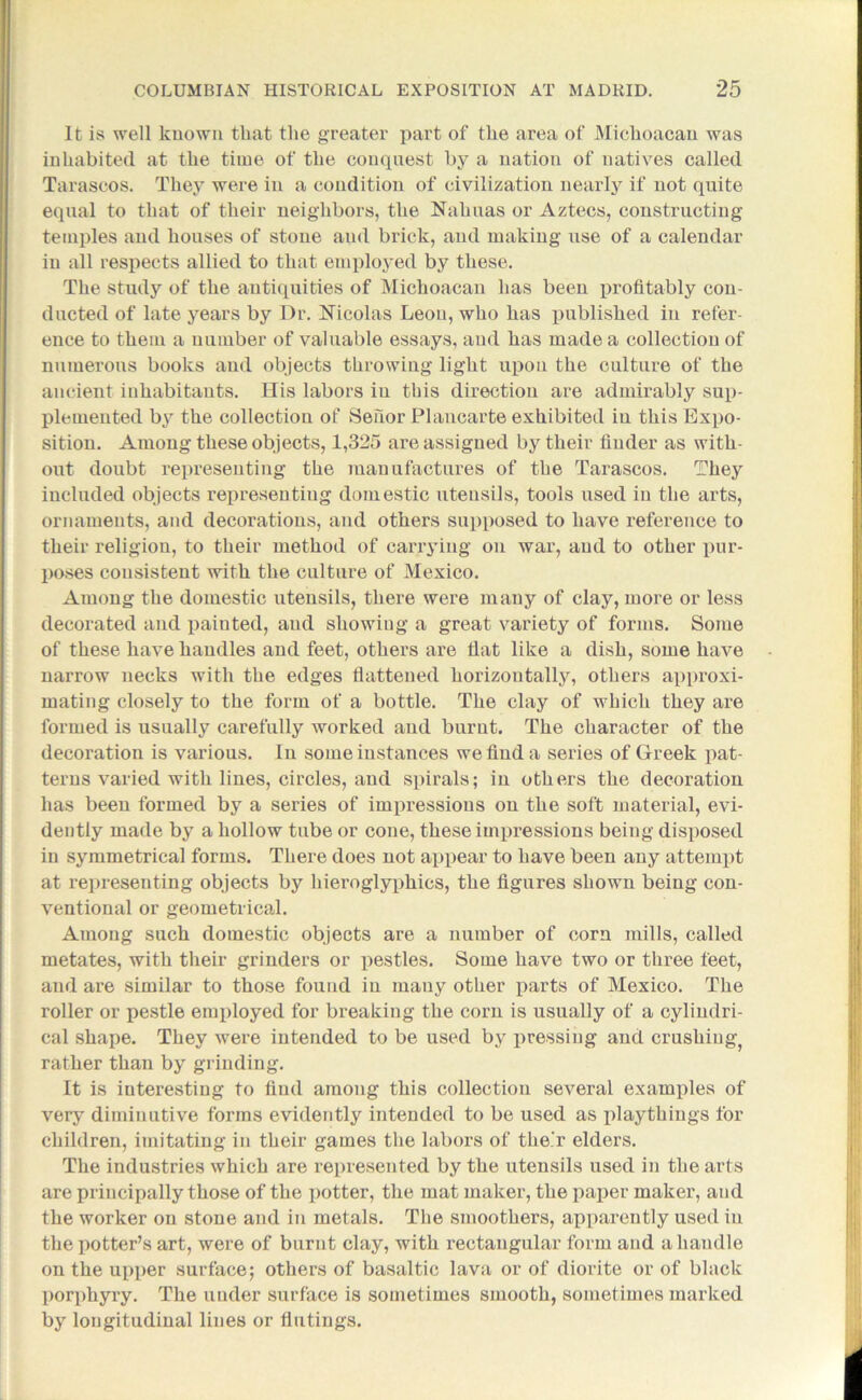 It is well known that the greater part of the area of Michoaean was inhabited at the time of the conquest by a nation of natives called Tarascos. They were in a condition of civilization nearly if not quite equal to that of their neighbors, the Nahuas or Aztecs, constructing temples and houses of stone and brick, and making use of a calendar in all respects allied to that employed by these. The study of the antiquities of Michoaean has been profitably con- ducted of late years by Dr. Nicolas Leon, who has published in refer- ence to them a number of valuable essays, and has made a collection of numerous books and objects throwing light upon the culture of the ancient inhabitants. His labors in this direction are admirably sup- plemented by the collection of Sehor Plancarte exhibited in this Expo- sition. Among these objects, 1,325 are assigned by their finder as with- out doubt representing the manufactures of the Tarascos. They included objects l’epresentiug domestic utensils, tools used in the arts, ornaments, and decorations, and others supposed to have reference to their religion, to their method of carrying on war, and to other pur- poses consistent with the culture of Mexico. Among the domestic utensils, there were many of clay, more or less decorated and painted, and showing a great variety of forms. Some of these have handles and feet, others are flat like a dish, some have narrow necks with the edges flattened horizontally, others approxi- mating closely to the form of a bottle. The clay of which they are formed is usually carefully worked and burnt. The character of the decoration is various. In some instances we find a series of Greek pat- terns varied with lines, circles, and spirals; in others the decoration has been formed by a series of impressions on the soft material, evi- dently made by a hollow tube or cone, these impressions being disposed in symmetrica] forms. There does not appear to have been any attempt at representing objects by hieroglyphics, the figures shown being con- ventional or geometrical. Among such domestic objects are a number of corn mills, called metates, with their grinders or pestles. Some have two or three feet, and are similar to those found in many other parts of Mexico. The roller or pestle employed for breaking the corn is usually of a cylindri- cal shape. They were intended to be used by pressing and crushing^ rather than by grinding. It is interesting to find among this collection several examples of very diminutive forms evidently intended to be used as playthings for children, imitating in their games the labors of the'r elders. The industries which are represented by the utensils used in the arts are principally those of the potter, the mat maker, the paper maker, and the worker on stone and in metals. The smoothers, apparently used in the potter’s art, were of burnt clay, with rectangular form and a handle on the upper surface; others of basaltic lava or of diorite or of black porphyry. The under surface is sometimes smooth, sometimes marked by longitudinal lines or flutings.