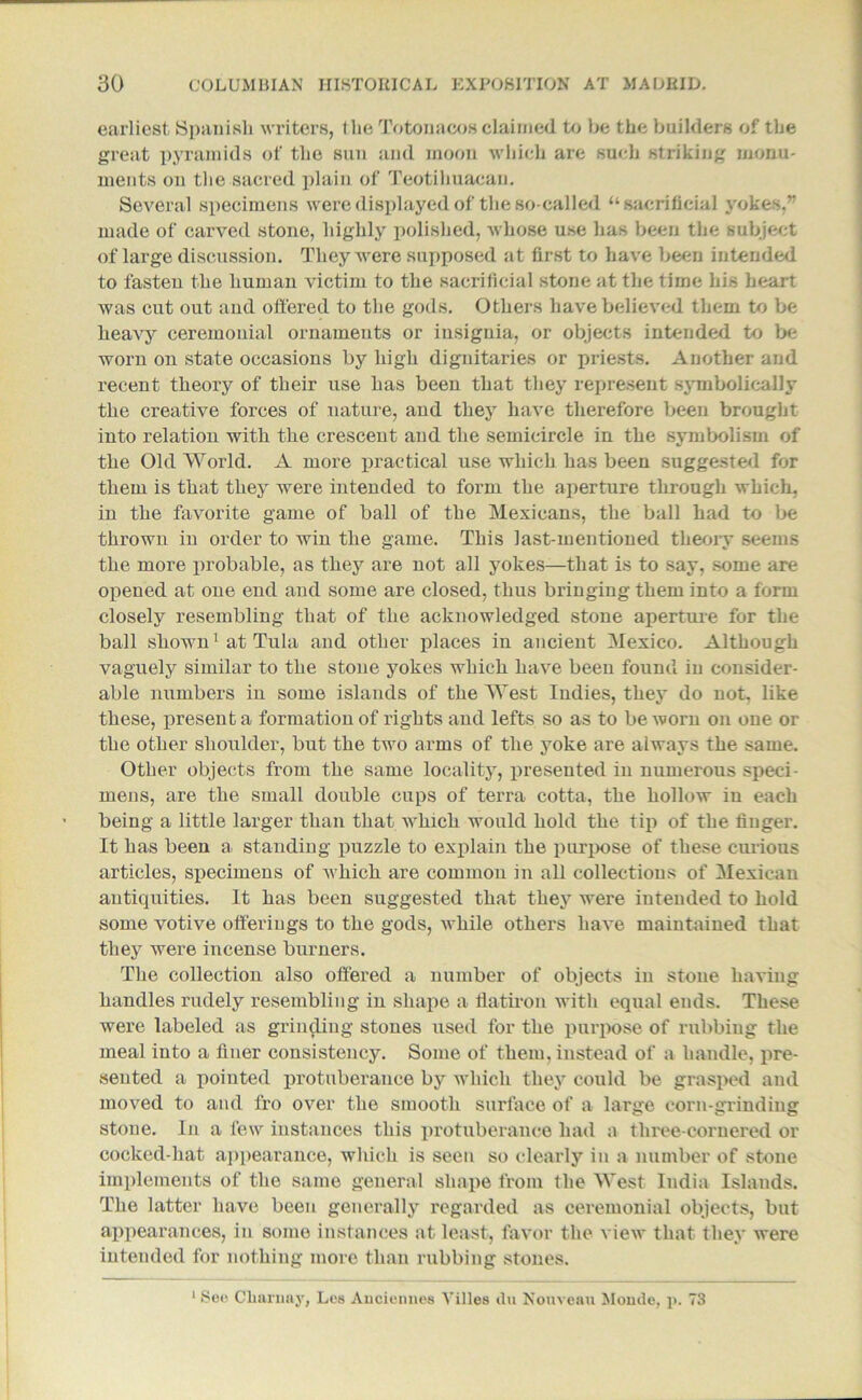 earliest Spanish writers, t he Totonacos claimed to he the builders of the great pyramids of the sun and moon which are such striking monu- ments on the sacred plain of Teotihuacan. Several specimens were displayed of the so-called “sacrificial yokes. made of carved stone, highly polished, whose use has been the subject of large discussion. They were supposed at first to have been intended to fasten the human victim to the sacrificial stone at the time his heart was cut out and offered to the gods. Others have believed them to be heavy ceremonial ornaments or insignia, or objects intended to be worn on state occasions by high dignitaries or priests. Another and recent theory of their use has been that they represent symbolically the creative forces of nature, and they have therefore been brought into relation with the crescent and the semicircle in the symbolism of the Old World. A more practical use which has been suggested for them is that they were intended to form the aperture through which, in the favorite game of ball of the Mexicans, the ball had to be thrown in order to win the game. This last-mentioned theory seems the more probable, as they are not all yokes—that is to say, some are opened at one end and some are closed, thus bringing them into a form closely resembling that of the acknowledged stone aperture for the ball shown1 at Tula and other places in ancient Mexico. Although vaguely similar to the stone yokes which have been found in consider- able numbers in some islands of the West Indies, they do not, like these, present a formation of rights and lefts so as to be worn on one or the other shoulder, but the two arms of the yoke are always the same. Other objects from the same locality, presented in numerous speci- mens, are the small double cups of terra cotta, the hollow in each being a little larger than that which would hold the tip of the finger. It has been a> standing puzzle to explain the purpose of these curious articles, specimens of which are common in all collections of Mexican antiquities. It has been suggested that they were intended to hold some votive offerings to the gods, while others have maintained that they were incense burners. The collection also offered a number of objects in stone having handles rudely resembling in shape a flatiron with equal ends. These were labeled as grinding stones used for the purpose of rubbing the meal into a finer consistency. Some of them, instead of a handle, pre- sented a pointed protuberance by which they could be grasped and moved to and fro over the smooth surface of a large corn-grinding stone. In a few instances this protuberance had a three-cornered or cocked-hat appearance, which is seen so clearly in a number of stone implements of the same general shape from the West India Islands. The latter have been generally regarded as ceremonial objects, but appearances, in some instances at least, favor the view that they were intended for nothing more than rubbing stones. 1 See Cliarnay, Les Auciennes Villes du Nouveau Moude, p. 73