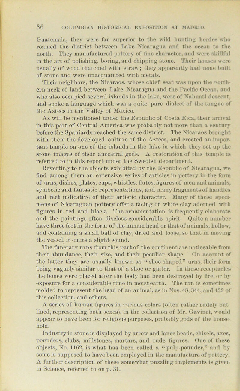 Guatemala, tliey were far superior to the wild hunting hordes who roamed the district between Lake Nicaragua and the ocean to the north. They manufactured pottery of line character, and were skillful in the art of polishing, boring, and chipping stone. Their houses were usually of wood thatched with straw; they apparently had none built of stone and were unacquainted wTith metals. Their neighbors, the Nicaraos, whose chief seat was upon the north- ern neck of land between Lake Nicaragua and the Pacific Ocean, and who also occupied several islands in the lake, were of Nahuatl descent, and spoke a language which was a quite pure dialect of the tongue of the Aztecs in the Talley of Mexico. As will be mentioned under the Republic of Costa liica, their arrival in this part of Central America was probably not more than a century before the Spaniards reached the same district. The Nicaraos brought with them the developed culture of the Aztecs, and erected an impor- tant temple on one of the islands in the lake in which they set up the stone images of their ancestral gods. A restoration of this temple is referred to in this report under the Swedish department. Reverting to the objects exhibited by the Republic of Nicaragua, we find among them an extensive series of articles in pottery in the form of urns, dishes, plates, cups, whistles, flutes, figures of men and animals, symbolic and fantastic representations, and many fragments of handles and feet indicative of their artistic character. Many of these speci- mens of Nicaraguan pottery offer a facing of white clay adorned with figures in red and black. The ornamentation is frequently elaborate and the paintings often disclose considerable spirit. Quite a number have three feet in the form of the human head or that of animals, hollow, and containing a small ball of clay, dried and loose, so that in moving the vessel, it emits a slight sound. The funerary urns from this part of the continent are noticeable from their abundance, their size, and their peculiar shape. On account of the latter they are usually known as “ shoe-shapedv urns, their form being vaguely similar to that of a shoe or gaiter. In these receptacles the bones were placed after the body had been destroyed by fire, or by exposure for a considerable time in moist earth. The urn is sometimes molded to represent the head of an animal, as iu Nos. 48. 344. and 432 of this collection, and others. A series of human figures in various colors (often rather rudely out lined, representing both sexes), in the collection of Mr. Gavinet, would appear to have been for religious purposes, probably gods of the house hold. Industry in stone is displayed by arrow and lance heads, chisels, axes, pounders, clubs, millstones, mortars, and rude figures. One of these objects, No. 1162, is what has been called a “ pulp-pounder,” and by some is supposed to have been employed in the manufacture of pottery. A further description of these somewhat puzzling implements is given in Science, referred to on p. 31.