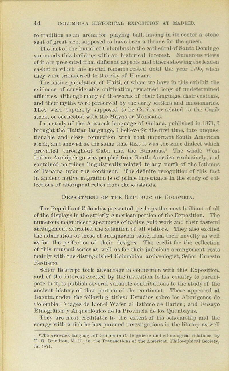to tradition as an arena for playing ball, having in its center a stone seat of great size, supposed to have been a throne for the queen. The fact of the burial of Columbus in the cathedral of Santo Domingo surrounds this building with an historical interest. Numerous views of it are presented from different aspects and others showing the leaden casket in which his mortal remains rested until the year 1795, when they were transferred to the city of Havana. The native population of Haiti, of whom we have in this exhibit the evidence of considerable cultivation, remained long of undetermined affinities, although many of the words of their language, their customs, and their myths were preserved by the early settlers and missionaries. They were popularly supposed to be Caribs, or related to the Carib stock, or connected with the Mayas or Mexicans. In a study of the Arawack language of Guiana, published in 1871,1 brought the Haitian language, I believe for the first time, into unques- tionable and close connection with that important South American stock, and showed at the same time that it was the same dialect which prevailed throughout Cuba and the Bahamas.1 The whole West Indian Archipelago was peopled from South America exclusively, and contained no tribes linguistically related to any north of the Isthmus of Panama upon the continent. The definite recognition of this fact in ancient native migration is of prime importance in the study of col- lections of aboriginal relics from these islands. Department of the Republic of Colombia. The Republic of Colombia presented perhaps the most brilliant of all of the displays in the strictly American portion of the Exposition. The numerous magnificent specimens of native gold work and their tasteful arrangement attracted the attention of all visitors. They also excited the admiration of those of antiquarian taste, from their novelty as well as for the perfection of their designs. The credit for the collection of this unusual series as well as for their judicious arrangement rests mainly with the distinguished Colombian arclneologist, Seuor Ernesto Restrepo. Sefior Restrepo took advantage in connection with this Exposition, and of the interest excited by the invitation to his country to partici- pate in it, to publish several valuable contributions to the study of the ancient history of that portion of the continent. These appeared at Bogota,under the following titles: Estudios sobre los Abongenes de Colombia; Yiages de Lionel Wafer al Isthmo de Darien; and Ensayo Etnografico y Arqueologico de la Proviucia de los Quimbayas. They are most creditable to the extent of his scholarship and the energy with which he has pursued investigations in the library as well 'The Arawack language of Guiana in its linguistic and ethnological relations, by D. G. Briudton, M. D., in the Trauasctions of the American Philosophical Society, for 1871.