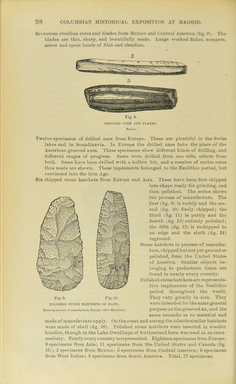 Seventeen obsidian coresand blades from Mexico and Central America (fig. 8). The blades are thin, sharp, and beautifully made. Large worked flakes, scrapers, arrow and spear heads of flint and obsidian. 2 Fig. 8. OBSIDIAN CORE AND FLAKES. Mexico. Twelve specimens of drilled axes from Europe. These are plentiful in the Swiss lakes and in Scandinavia. In Europe the drilled axes take the place of the American grooved axes. These specimens show different kinds of drilling, and different stages of progress. Some were drilled from one side, others from both. Some have been drilled with a hollow bit, and a number of entire cores thus made are shown. These implements belouged to the Neolithic period, but continued into the Iron Age. Six chipped stone hatchets from Europe and Asia. These have been first chipped into shape ready for grinding, and then polished. The series shows the process of manufacture. The first (fig. 9) is rudely and the sec- ond (fig. 10) finely chipped: the third (fig. 11) is partly and the fourth (fig. 12) entirely polished; the fifth (fig. 13) is rechipped to an edge and the sixth (fig. 14) reground. Stone hatchets in process of manufac- ture, chipped but not yet ground or polished, from the United States of America. Similar objects be- longing to prehistoric times are found in nearly every country. Polished stone hatchets are representa- tive implements of the Neolithic period throughout the world. They vary greatly in size. They were intended for the same general same remarks as to material and mode of manufacture apply. On the coast and among the islands similar hatchets were made of shell (fig. 16). Polished stone hatchets were inserted in wooden handles, though in the Lake Dwellings of Switzerland horn was used as an inter- mediary. Nearly every country is represented. Eighteen specimens from Europe; 9specimens from Asia; 11 specimens from tho United States and Canada (fig. 15); 2 specimens from Mexico; 6 specimens from Central America; 6 specimens from West Indies; 5 specimens from South America. Total, 57 specimens. Fig. 9. Fig. 10. POLISHED STONE HATCHETS OF FLINT.
