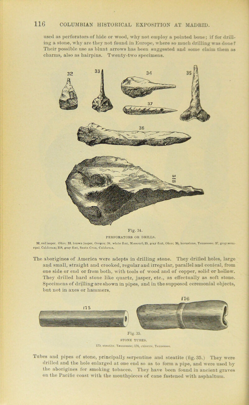 usoil as perforators of hide or wood, why not employ a pointed hone: if for drill- ing a stone, why are they not found in Europe, where so much drilling was done? Their possible use as blunt arrows has been suggested and some claim them as charms, also as hairpins. Twenty-two specimens. Fig. 34. PERFORATORS OR DRILLS. 32, red jasper. Ohio: 33. brown jasper, Oregon; 34, white flint, Missouri; 35, gray flint, Ohio; 36, hornstone, Tenne-^ee. 3T. rr*y *»m opal, California; 318, gray flint, Santa Cruz, California. The aborigines of America were adepts in drilling stone. They drilled holes, large and small, straight and crooked, regular and irregular, parallel and conical, from one side or end or from both, with tools of wood and of copper, solid or hollow. They drilled hard stone like quartz, jasper, etc., as effectually as soft stone. Specimens of drilling are shown in pipes, and in the supposed ceremonial objects, but not in axes or hammers. Fig. 35. STONE TUBES. 1*5, steatite. Tennessee; 176, chlorite, Tennessee. Tubes and pipes of stone, principally serpentine and steatite (lig. 35.) They were drilled and the bole enlarged at one end so as to form a pipe, and were used by the aborigines for smoking tobacco. They have been found in ancient graves on the Pacific coast with the mouthpieces of cane fastened with asphaltum.
