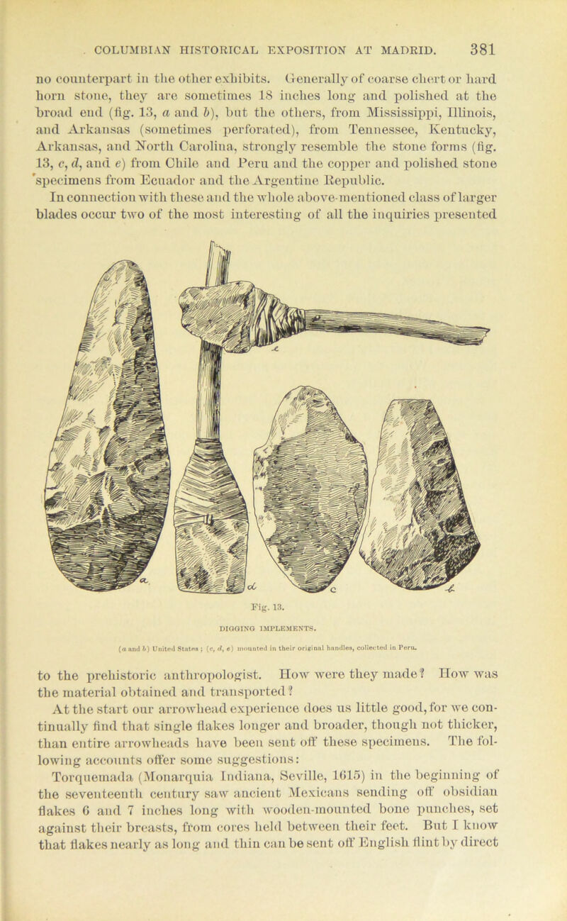 no counterpart in tlie other exhibits. Generally of coarse chert or hard horn stone, they are sometimes 18 inches long and polished at the broad end (fig. 13, a and b), but the others, from Mississippi, Illinois, and Arkansas (sometimes perforated), from Tennessee, Kentucky, Arkansas, and North Carolina, strongly resemble the stone forms (fig. 13, c, d, and e) from Chile and Peru and the copper and polished stone 'specimens from Ecuador and the Argentine Republic. In connection with these and the whole above-mentioned class of larger blades occur two of the most interesting of all the inquiries presented Fig. 13. DIGGING IMPLEMENTS. (a and b) United States ; (c, d, e) mounted in their original handles, collected in Peru. to the prehistoric anthropologist. How were they made ? IIow was the material obtained and transported ? At the start our arrowhead experience does us little good, for we con- tinually find that single flakes longer and broader, though not thicker, than entire arrowheads have been sent off these specimens. The fol- lowing accounts otter some suggestions: Torquemada (Monarquia Indiana, Seville, 1015) in the beginning of the seventeenth century saw ancient Mexicans sending off obsidian Hakes 0 and 7 inches long with wooden-mounted bone punches, set against their breasts, from cores held between their feet. But I know that flakes nearly as long and thin can be sent off English flint by direct