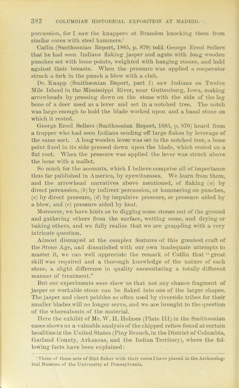 percussion, for I saw the knappers at Brandon knocking them from similar cores with steel hammers.1 Gatlin (Smithsonian Report, 188.7, p. 870) told George Ereol Sellers that he had seen Indians flaking jasper and agate with long wooden punches set with bone points, weighted with hanging stones, and held against their breasts. When the pressure was applied a eooperator struck a fork in the punch a blow with a club. Dr. Knapp (Smithsonian Report, part 1) saw Indians on Twelve Mile Island in the Mississippi River, near Guttenburg, Iowa, making arrowheads by pressing down on the stone with the side of the leg bone of a deer used as a lever and set in a notched tree. The notch was large enough to hold the blade worked upon and a basal stone on which it rested. George Ereol Sellers (Smithsonian Report, 18So, p. 870) heard from a trapper who had seen Indians sending off large flakes by leverage of the same sort. A long wooden lever was set in the notched tree, a bone point fixed in its side pressed down upon the blade, which rested on a flat root. When the pressure was applied the lever was struck above the bone with a mallet. So much for the accounts, which I believe comprise all of importance thus far published in America, by eyewitnesses. We learn from them, and the arrowhead narratives above mentioned, of flaking (a) by direct percussion, (b) by indirect percussion, or hammering on punches, (c) by direct pressure, (d) by impulsive pressure, or pressure aided by a blow, and (e) pressure aided by heat. Moreover, we have hints as to digging some stones out of the ground and gathering others from the surface, wetting some, and drying or baking others, and we fully realize that we are grappling with a very intricate question. Almost dismayed at the complex features of this greatest craft of the Stone Age, and dissatisfied with our own inadequate attempts to master it, we can well appreciate the remark of Catliu that u great skill was required and a thorough knowledge of the nature of each stone, a slight difference in quality necessitating a totally different manner of treatment.” But our experiments soon show us that not any chance fragment of jasper or workable stone can be flaked into one of the larger shapes. The jasper and chert pebbles so often used by riverside tribes for their smaller blades will no longer serve, and Ave are brought to the question of the whereabouts of the material. Here the exhibit of Mr. W. U. Holmes (Plate III) in the Smithsonian cases shows us a valuable analysis of the chipped refuse found at certain localities in the United States (Piny Branch, in the District of Columbia, Garland County, Arkansas, and the Indian Territory), where the fol- lowing facts have been explained: ■Three of these sets of flint flakes Avith their cores I have placed in the Arohseolog- ical Museum of the University of Pennsylvania.