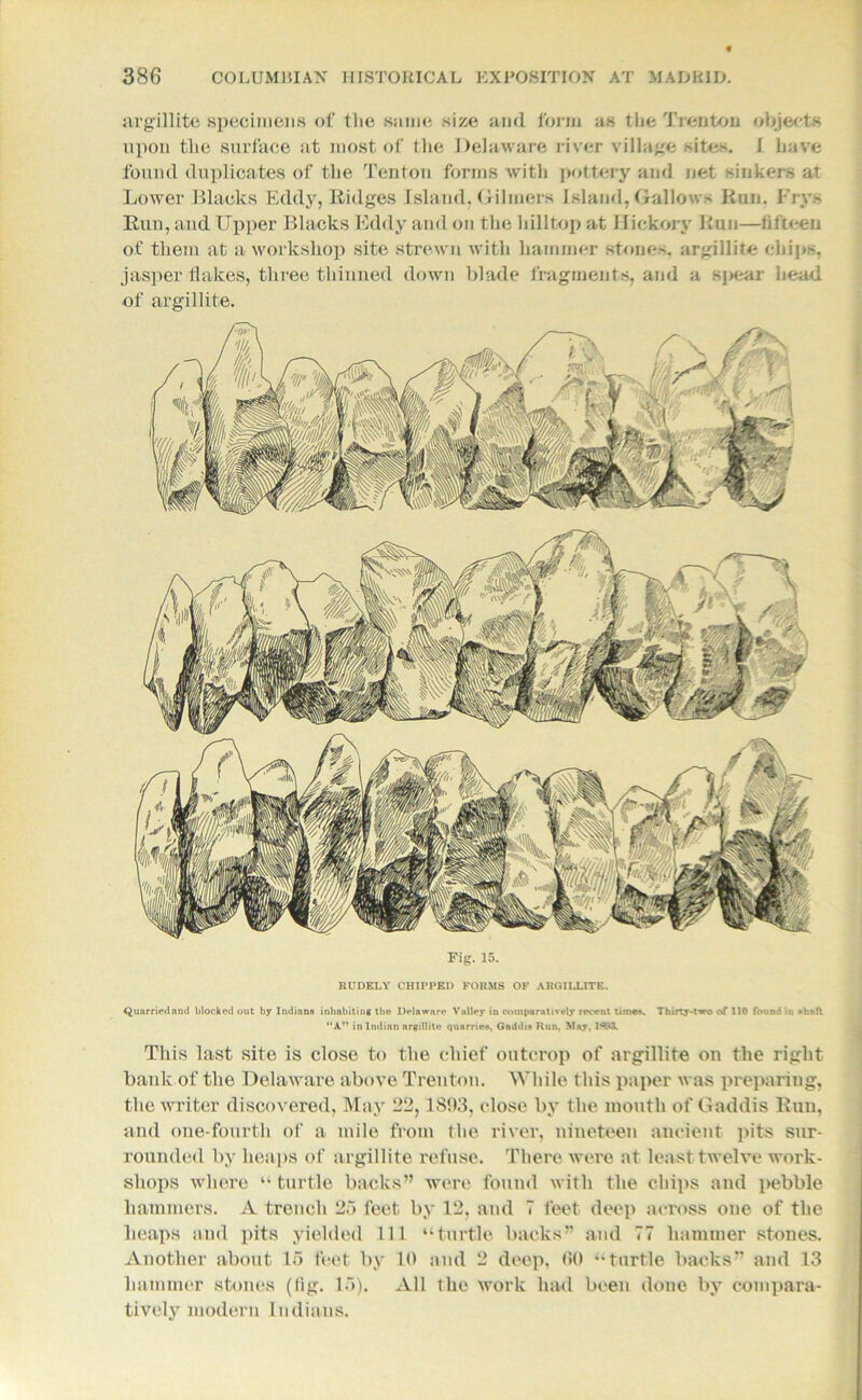 argillite specimens of the same size and form as the Trenton objects upon the surface at most of the Delaware river village sites. I have found duplicates of the Tenton forms with pottery and net sinkers at Lower Blacks Eddy, Ridges Island, Gilmers Island, Gallows Run. Frys Run, and Upper Blacks Eddy and on the hilltop at Hickory Run—fifteen of them at a workshop site strewn with hammer stones, argillite chips, jasper flakes, three thinned down blade fragments, and a spear head of argillite. Fig. 15. RUDELY CHIPPED FORMS OF ARGILLITE. Quarried and blocked out by Indians inhabiting the Delaware Valley in comparatively recent time*. Thirty-two of 110 fouod in shaft “A” in Indian argillite quarries. Gaddis Run. May. 1893. This last site is close to the chief outcrop of argillite on the right bank of the Delaware above Trenton. While this paper was preparing, the writer discovered, May 22,1803, close by the mouth of Gaddis Run, and one-fourth of a mile from the river, nineteen ancient pits sur- rounded by heaps of argillite refuse. There were at least twelve work- shops where “ turtle backs” were found with the chips and pebble hammers. A trench 25 feet by 12, and 7 feet deep across one of the heaps and pits yielded 111 “turtle backs” and 77 hammer stones. Another about 15 feet by 10 and 2 deep, 00 “turtle backs” and 13 hammer stones (lig. 15). All the work had been done by compara- tively modern Indians.