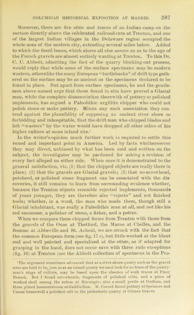 Moreover, there are Are sites and traces of an Indian camp on the surface directly above the celebrated railroad cuts at Trenton, and one of the largest Indian villages in the Delaware region occupied the whole area of the modern city, extending several miles below. Added to which the fossil bones, which above all else assure us as to the age of the French gravels are almost entirely wanting at Trenton. To this Dr. C. C. Abbott, admitting the fact of the quarry blocking-out process, would reply that while some of the surface specimens may be modern wasters, otherslike the many European “turtlebacks” of drift type gath- ered on the surface may be as ancient as the specimens declared to be found in place. But apart from surface specimens, he and the gentle- men above named urge that those found in situ have proved a Glacial man, while the complete disassociation therewith of pottery or polished implements, has argued a Paleolithic argillite chipper who could not polish stone or make pottery. Minus any such association they con- tend against the plausibility of supposing an ancient river shore so forbidding and inhospitable, that the drift man who chipped blades and left “wasters” by the water would have dropped all other relics of his higher culture at some inland site.1 In the writer’s opinion much further work is required to settle this vexed and important point in America. Led by facts whithersoever they may direct, unbiased by what has been said and written on the subject, the investigator may be pardoned for asking a revision of every fact alleged on either side. When once it is demonstrated to the general satisfaction, viz, (1) that the chipped objects are really there in place; (2) that the gravels are Glacial gravels; (3) that no arrowhead, potsherd, or polished stone fragment can be associated with the dis- coveries, it still remains to learn from surrounding evidence whether, because the Trenton objects resemble rejected implements, thousands of years younger, they are therefore also “rejects” and not finished tools; whether, in a word, the man who made them, though still a Glacial inhabitant, was really a Paleolithic man at all, and not like his red successor, a polisher of stone, a fisher, and a potter. When we compare these chipped forms from Trenton with those from the gravels of the Ouse at Thetford, the Marne at Chelles, and the Somme at Abbeville and St. Acheul, we are struck with the fact that the common European form (see fig. 17 c), but little worked at the blunt end and well pointed and specialized at the other, as if adapted for grasping in the hand, does not occur save with three rude exceptions (tig. 1(5) at Trenton (see the Abbott collection of specimens in the Pea- ‘The argument sometimes advanced that at a river-shore quarry such as the gravel sites are held to he, .just as at au island quarry we need look for no trace of the quarry- man’s stage of culture, may he based upon the absence of such traces at Piney Branch. But I found arrowheads, fragments of polished celts, and a piece of worked shell among the refuse at Macungie; also a small pestle at Durham, and three pitted hammerstones at Gaddis Run. M. Cornet found pottery atSpeinnes and Canon Greenwell a polished celt in the prehistoric quarry at Grimes Graves.