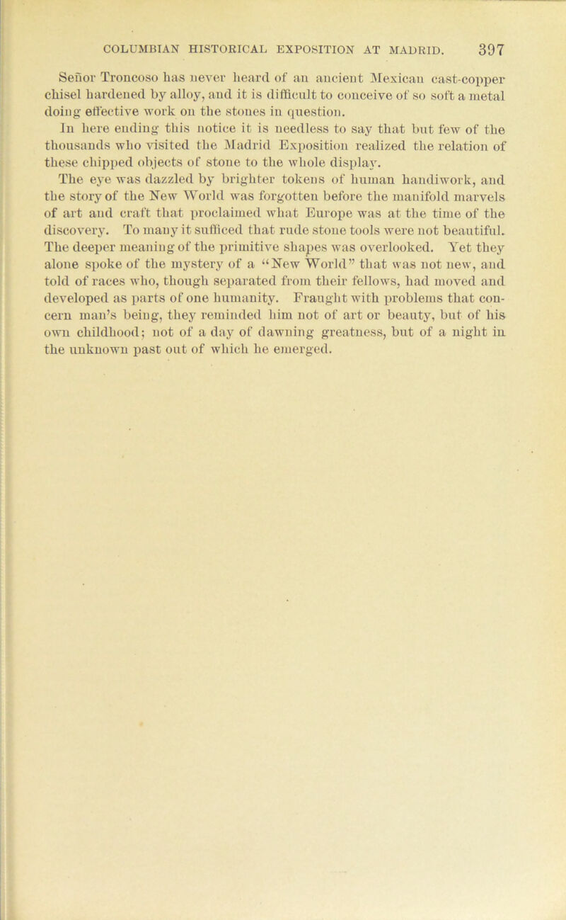Sefior Troncoso has never heard of an ancient Mexican cast-copper chisel hardened by alloy, and it is difficult to conceive of so soft a metal doing effective work on the stones in question. In here ending this notice it is needless to say that but few of the thousands who visited the Madrid Exposition realized the relation of these chipped objects of stone to the whole display. The eye was dazzled by brighter tokens of human handiwork, and the story of the Few World was forgotten before the manifold marvels of art and craft that proclaimed what Europe was at the time of the discovery. To many it sufficed that rude stone tools were not beautiful. The deeper meaning of the primitive shapes was overlooked. Yet they alone spoke of the mystery of a “Few World” that was not new, and told of races who, though separated from their fellows, had moved and developed as parts of one humanity. Fraught with problems that con- cern man’s being, they reminded him not of art or beauty, but of his own childhood; not of a day of dawning greatness, but of a night in the unknown past out of which he emerged.