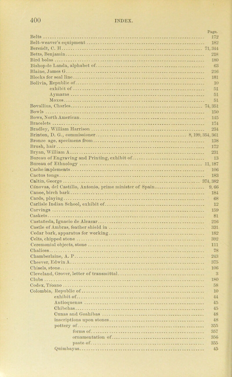 Page. Belts 172 Belt-weaver's equipment 182 Bereiidt, C. H 71,344 Betts, Benjamin 218 Bird Lolas 180 Bishop de Lauda, alphabet of 63 Blaine, James G 216 Blocks for seal line 181 Bolivia, Republic of 10 exhibit of 51 Aymaras 51 Moxos 51 Bovallius, Charles 74,351 Bowls 150 Bows, North American 145 Bracelets 174 Bradley, William Harrison 234 Brinton, D. G., commissioner 8,199,354.361 Bronze age, specimens from 138 Brush, hair 172 Bryan, William A 231 Bureau of Engraving and Printing, exhibit of 13 Bureau of Ethnology 11.187 Cache implements 10*6 Cactus tongs 183 Caltin, George 374.382 Ciinovas, del Castillo, Antonio, prime minister of Spain 9. 66 Canoe, birch bark 184 Cards, playing 68 Carlisle Indian School, exhibit of 12 Carvings 159 Caskets 81 Castaneda, Ignacio de Alcazar 216 Castle of Ambras, feather shield in 331 Cedar bark, apparatus for working 182 Celts, chipped stone 392 Ceremonial objects, stone Ill Chalices 78 Chamberlaiue, A. P 243 Cheever, Edwin A 375 Chisels, stone 106 Cleveland, Grover, letter of transmittal 3 Clubs 180 Codex, Tr'oano 58 Colombia, Republic of 10 exhibit of 44 Antioquenas 45 Chibchas 45 Cunas and Goahibas 48 inscriptions upon stones 48 pottery of 355 forms of 357 ornamentation of 356 paste of 355 Quimbayas 45