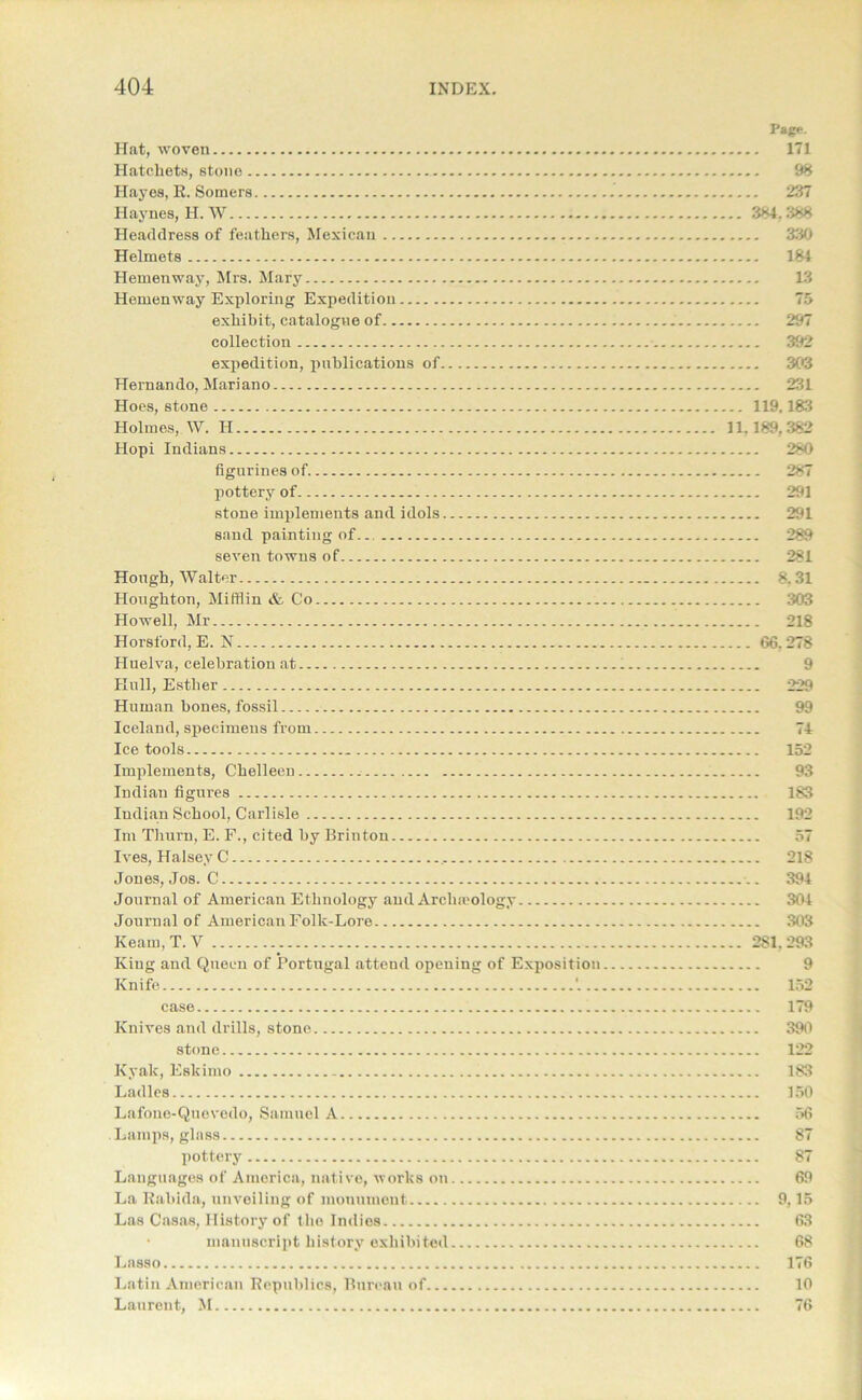 Page. Hat, woven 171 Hatchets, stone 98 Hayes, R. Somers 237 Haynes, H. W 384.388 Headdress of feathers, Mexican 330 Helmets 184 Hemenway, Mrs. Mary 13 Hemenway Exploring Expedition 75 exhibit, catalogue of 297 collection 392 expedition, publications of 303 Hernando, Mariano 231 Hoes, stone 119.183 Holmes, W. H 11.189,382 Hopi Indians 280 figurines of 287 pottery of 291 stone implements and idols 291 sand painting of.. 289 seven towns of 281 Hough, Walter 8.31 Houghton, Mifflin & Co 303 Howell, Mr 218 Horsford, E. N 66. 278 Huelva, celebration at 9 Hull, Esther 229 Human bones, fossil 99 Iceland, specimens from 74 Ice tools 152 Implements, Chelleen 93 Indian figures 183 Indian School, Carlisle 192 Im Tliurn, E. F., cited by Brinton 57 Ives, Halsey C 218 Jones, Jos. C 394 Journal of American Ethnology and Archaeology 304 Journal of American Folk-Lore 303 Ream, T. V 281. 293 King and Queen of Portugal attend opening of Exposition 9 Knife '. 152 case 179 Knives and drills, stone 390 stone 122 Kyak, Eskimo 183 Ladles 150 Lafone-Quevedo, Samuel A 56 Lamps, glass 87 pottery 87 Languages of America, native, works on 69 La Rabida, unveiling of monument 9,15 Las Casas, History of the Indies 63 • manuscript history exhibited 68 Lasso 176 Latin American Republics, Bureau of 10 Laurent, M 76