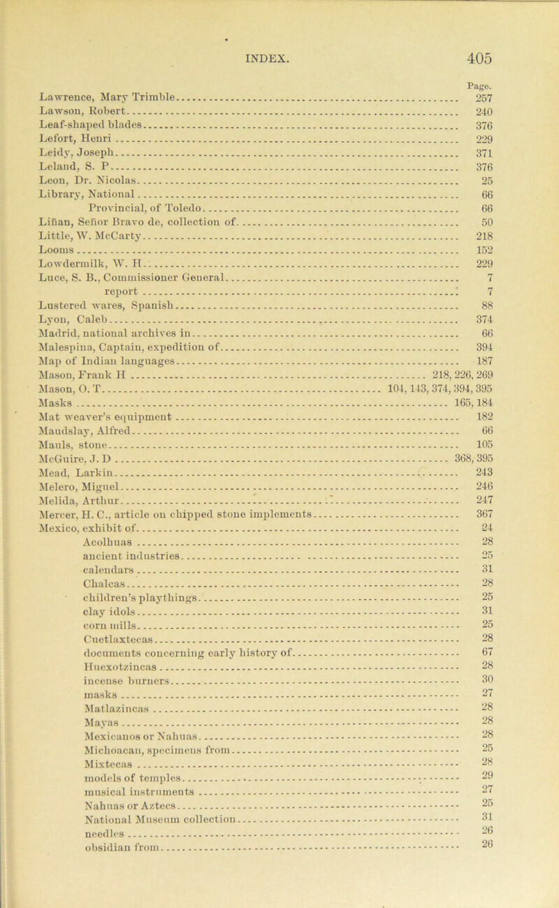 Lawrence, Mary Trimble Lawson, Robert Leaf-shaped blades Lefort, Henri Leidy, Joseph Leland, S. P Leon, Dr. Nicolas Library, National Provincial, of Toledo Lilian, Senor Bravo de, collection of Little, W. McCarty Looms Lowdermilk, W. H Luce, S. B., Commissioner General report Lustered wares, Spanish Lyon, Caleb Madrid, national archives in Malespina, Captain, expedition of Map of Indian languages Mason, Frank H Mason, O. T Masks Mat weaver’s equipment Maudslay, Alfred Mauls, stone McGuire, J.D Mead, Larkin Melero, Miguel Melida, Arthur Mercer, H. C., article on chipped stone implements Mexico, exhibit of Acolhuas ancient industries calendars Chalcas children’s playthings. clay idols corn mills Cuetlaxteeas documents concerning early history of Huexotzincas incense burners masks Matlazincas Mayas Mexicanos or Nahuas Michoacan, specimens from Mixtecas models of temples musical instruments Nahuas or Aztecs National Museum collection needles obsidian from Page. 257 240 376 229 371 376 25 66 66 50 218 152 229 88 374 66 394 187 218,226,269 104,143, 374, 394, 395 165,184 182 66 105 368,395 ... 243 246 247 367 24 28 31 28 25 31 25 28 67 28 30 27 28 28 28 25 28 29 27 25 31 26 26