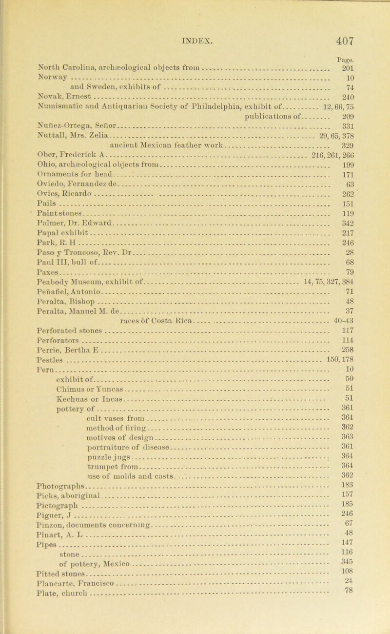Page. North Carolina, archaeological objects from 201 Norway 10 and Sweden, exhibits of 74 Novak, Ernest • 240 Numismatic and Antiquarian Society of Philadelphia, exhibit of 12, 66, 75 publications of 209 Nunez-Ortega, Senor 331 Nuttall, Mrs. Zelia 29,65,378 ancient Mexican feather work ■ 329 Ober, Frederick A 216,261,266 Ohio, archaeological objects from 199 Ornaments for head 171 Oviedo, Fernandez de 63 Ovies, Ricardo 262 Pails 151 ' Paint stones 119 Palmer, Dr. Edward 342 Papal exhibit 217 Park, R. H 246 Paso y Troncoso, Rev. Dr 28 Paul III. bull of , 68 Paxes 79 Peabody Museum, exhibit of. Peuafiel, Antonio Peralta, Bishop Peralta, Manuel M. de races of Costa Rica Perforated stones Perforators Perrie, Bertha E Pestles Peru exhibit of Chimus or Yuncas Kechuas or Incas pottery of cult vases from method of firing motives of design portraiture of disease puzzle jugs trumpet from use of molds and casts Photographs Picks, aboriginal Pictograph Piguer, J Pinzon, documents concerning Pinart, A. L Pipes stone of pottery, Mexico Pitted stones Plancarte, Francisco Plate, church 14, 75, 327, 384 71 48 37 40-43 117 114 258 150,178 10 50 51 51 361 364 362 363 361 364 ’ 364 362 183 157 185 246 67 48 147 116 345 108 24 78