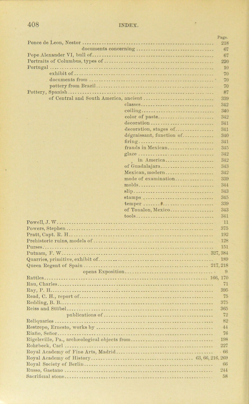 Ponce de Leon, Nestor documents concerning Pope Alexander VI, bull of Portraits of Columbus, types of Portugal exhibit of documents from pottery from Brazil Pottery, Spanish of Central and South America, ancient classes coiling color of paste decoration decoration, stages of degraissant, function of. firing frauds in Mexican glaze in America of Guadalajara Mexican, modern mode of examination molds slip stamps temper # of Toualon, Mexico tools Powell, J.W Powers, Stephen Pratt, Capt. R. II Prehistoric ruins, models of Purses. Putnam, F. W Quarries, primitive, exhibit of Queen Regent of Spain opens Exposition Rattles Rau, Charles Ray, P. H : Read, C. H., report of Redding, B. B „ Reiss and Stiibel publications of Reliquaries Restropo, Ernesto, works by Riafio, Sefior •. Rigelsville, Pa., archaeological objects from Rohrbeck, Carl Royal Academy of Fine Arts, Madrid Royal Academy of History Royal Society of Berlin Russo, Gaetano Sacrificial stone Page. .. 218 67 67 .. 220 10 70 70 70 87 .. 339 .. 342 „ 340 .. 342 .. 341 .. 341 .. 340 .. 341 .. 345 .. 342 .. 342 .. 343 .. 342 .. 339 344 .. 343 345 .. 339 .. 343 .. 341 11 375 .. 192 128 .. 151 327.384 .. 189 217. 218 9 166, 170 71 .. 395 75 375 .. 365 82 44 76 198 227 66 63, 66,216.269 66 244 58